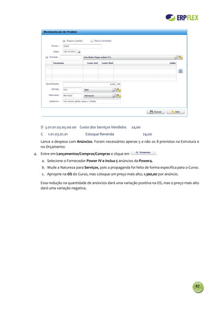 D 3.01.01.03.05.00.00 Custo dos Serviços Vendidos      24,00
   C   1.01.03.01.01          Estoque Revenda                     24,00
   Lance a despesa com Anúncios. Foram necessários apenas 5 e não os 8 previstos na Estrutura e
   no Orçamento:
4. Entre em Lançamentos/Compras/Compras e clique em                       .
    a. Selecione o Fornecedor Power IV e inclua 5 anúncios da Power4.
    b. Mude a Natureza para Serviços, pois a propaganda foi feita de forma especifica para o Curso.
    c. Aproprie na OS do Curso, mas coloque um preço mais alto, 1.300,00 por anúncio.

   Essa redução na quantidade de anúncios dará uma variação positiva na OS, mas o preço mais alto
   dará uma variação negativa.




                                                                                                92
 