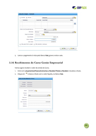 5. Lance o pagamento à vista pelo Banco Itaú, grave a nota e saia.



3.16 Recebimentos do Curso Gestão Empresarial

    Vamos agora receber o valor da venda do Curso.
    1.   Entre em Lançamentos/Financeiro/Contas a Receber/Titulos a Receber e localize o titulo.
    2. Clique em      e baixe o título com o valor líquido, no Banco Itaú.




                                                                                                   93
 