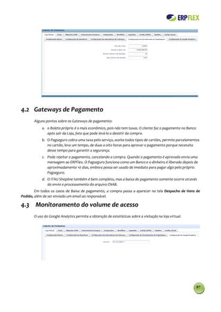 4.2 Gateways de Pagamento
       Alguns pontos sobre os Gateways de pagamento:
            a. o Boleto próprio é o mais econômico, pois não tem taxas. O cliente faz o pagamento no Banco
               após sair da Loja, fato que pode levá-lo a desistir da compra.
            b. O Pagseguro cobra uma taxa pelo serviço, aceita todos tipos de cartões, permite parcelamentos
               no cartão, leva um tempo, de duas a oito horas para aprovar o pagamento porque necessita
               desse tempo para garantir a segurança.
            c. Pode rejeitar o pagamento, cancelando a compra. Quando o pagamento é aprovado envia uma
               mensagem ao ERPFlex. O Pagseguro funciona como um Banco e o dinheiro é liberado depois de
               aproximadamente 10 dias, embora possa ser usado de imediato para pagar algo pelo próprio
               Pagseguro.
            d. O ITAU Shopline também é bem completo, mas a baixa do pagamento somente ocorre através
               do envio e processamento do arquivo CNAB.
        Em todos os casos de Baixa de pagamento, a compra passa a aparecer na tela Despacho de Itens de
Pedido, além de ser enviado um email ao responsável.

4.3 Monitoramento do volume de acesso
       O uso do Google Analytics permite a obtenção de estatísticas sobre a visitação na loja virtual.




                                                                                                             97
 