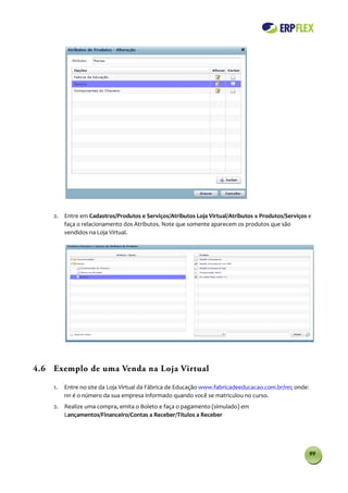 2. Entre em Cadastros/Produtos e Serviços/Atributos Loja Virtual/Atributos x Produtos/Serviços e
       faça o relacionamento dos Atributos. Note que somente aparecem os produtos que são
       vendidos na Loja Virtual.




4.6 Exemplo de uma Venda na Loja Virtual

    1.   Entre no site da Loja Virtual da Fábrica de Educação www.fabricadeeducacao.com.br/nn; onde:
         nn é o número da sua empresa informado quando você se matriculou no curso.
    2. Realize uma compra, emita o Boleto e faça o pagamento (simulado) em
       Lançamentos/Financeiro/Contas a Receber/Títulos a Receber




                                                                                                       99
 