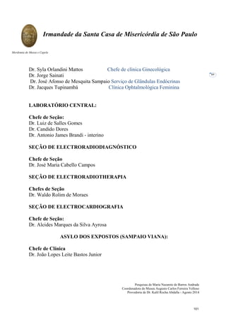 Pesquisas de Maria Nazarete de Barros Andrade
Coordenadora do Museu Augusto Carlos Ferreira Velloso
Provedoria de Dr. Kalil Rocha Abdalla - Agosto 2014
Irmandade da Santa Casa de Misericórdia de São Paulo
Mordomia do Museu e Capela
89
Dr. Syla Orlandini Mattos Chefe de clínica Ginecológica
Dr. Jorge Sainati
Dr. José Afonso de Mesquita Sampaio Serviço de Glândulas Endócrinas
Dr. Jacques Tupinambá Clínica Ophtalmológica Feminina
LABORATÓRIO CENTRAL:
Chefe de Seção:
Dr. Luiz de Salles Gomes
Dr. Candido Dores
Dr. Antonio James Brandi - interino
SEÇÃO DE ELECTRORADIODIAGNÓSTICO
Chefe de Seção
Dr. José Maria Cabello Campos
SEÇÃO DE ELECTRORADIOTHERAPIA
Chefes de Seção
Dr. Waldo Rolim de Moraes
SEÇÃO DE ELECTROCARDIOGRAFIA
Chefe de Seção:
Dr. Alcides Marques da Silva Ayrosa
ASYLO DOS EXPOSTOS (SAMPAIO VIANA):
Chefe de Clínica
Dr. João Lopes Leite Bastos Junior
101
 