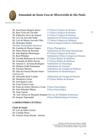 Pesquisas de Maria Nazarete de Barros Andrade
Coordenadora do Museu Augusto Carlos Ferreira Velloso
Provedoria de Dr. Kalil Rocha Abdalla - Agosto 2014
Irmandade da Santa Casa de Misericórdia de São Paulo
Mordomia do Museu e Capela
91
Dr. José Soares Hungria Junior 5ª Clínica Cirúrgica de Homens
Dr. Raul Vieira de Carvalho 1ª Clínica Cirúrgica de Homens
Dr. Zepherino Alves do Amaral 2ª Clínica Cirúrgica de Homens
Dr. Levy de Azevedo Sodré Ambulatorio de Gastro-enterologia
Dr. Luiz de Moura Azevedo Filho 3ª Clínica Cirúrgica de Mulheres
Dr. Domingos Define Clínica Cirúrgica Infantil e Orthopedica
Pavilhão Fernandinho Simonsen
Dr. Cantidio de Moura Campos Clínica Therapeutica
Dr. Mario Ottoni de Rezende Ambulatorio de Oto-rhino-laryngologia
Dr. João Baptista Montenegro 4ª Clínica Cirúrgica de Homens
Dr. Raul Whitaker Ambulatório Clínica Cirúrgica de Homens
Dr. Euvaldo Rebouças de Carvalho 2ª Clínica Médica de Mulheres
Dr. Fernando de Britto Pereira 3ª Clínica Médica de Mulheres
Dr. Antonio C. da Gama Rodrigues Ambulatório de Neurologia
Dr. Matheus Galdi Santamaria Ambulatório de Urologia
Dr. Nicolino Morena Ambulatório de Cirurgia de Mulheres
Dr. João da Fonseca Bicudo Junior Ambulatório de Dermatologia e
Siphiligrafia
Dr. Alexandre Kalil Yazbek Ambulatório de Cirurgia de Homens
Dr. Humberto Cerruti 4ª Clínica Médica de Homens
Dr. José Ignácio Lobo
Dr. Vasco Ferraz Costa
Dr. Paulo de Godoy Moreira e Costa Clínica Ginecológica
Dr. Syla Orlandini Mattos Clínica Ginecológica
Dr. Jorge Sainati
Dr. José Afonso de Mesquita Sampaio Serviço de Glândulas Endócrinas
Dr. Jacques Tupinambá Clínica Ophtalmológica Feminina
LABORATÓRIO CENTRAL:
Chefe de Seção:
Dr. Luiz de Salles Gomes
Dr. Candido Dores
Dr. Antonio James Brandi - interino
103
 