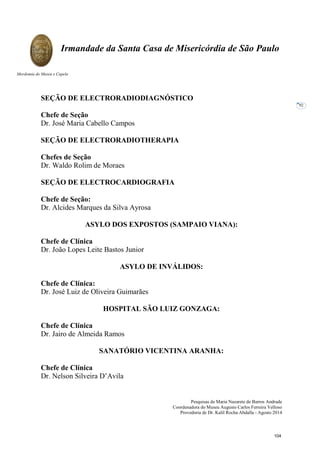 Pesquisas de Maria Nazarete de Barros Andrade
Coordenadora do Museu Augusto Carlos Ferreira Velloso
Provedoria de Dr. Kalil Rocha Abdalla - Agosto 2014
Irmandade da Santa Casa de Misericórdia de São Paulo
Mordomia do Museu e Capela
92
SEÇÃO DE ELECTRORADIODIAGNÓSTICO
Chefe de Seção
Dr. José Maria Cabello Campos
SEÇÃO DE ELECTRORADIOTHERAPIA
Chefes de Seção
Dr. Waldo Rolim de Moraes
SEÇÃO DE ELECTROCARDIOGRAFIA
Chefe de Seção:
Dr. Alcides Marques da Silva Ayrosa
ASYLO DOS EXPOSTOS (SAMPAIO VIANA):
Chefe de Clínica
Dr. João Lopes Leite Bastos Junior
ASYLO DE INVÁLIDOS:
Chefe de Clínica:
Dr. José Luiz de Oliveira Guimarães
HOSPITAL SÃO LUIZ GONZAGA:
Chefe de Clínica
Dr. Jairo de Almeida Ramos
SANATÓRIO VICENTINA ARANHA:
Chefe de Clínica
Dr. Nelson Silveira D’Avila
104
 
