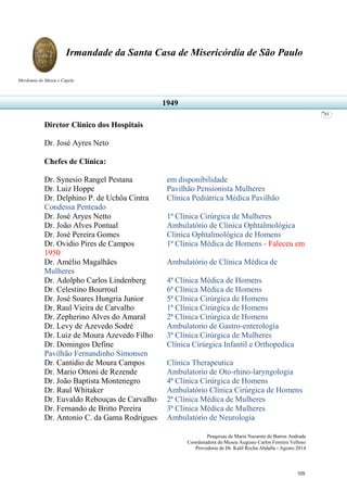 Pesquisas de Maria Nazarete de Barros Andrade
Coordenadora do Museu Augusto Carlos Ferreira Velloso
Provedoria de Dr. Kalil Rocha Abdalla - Agosto 2014
Irmandade da Santa Casa de Misericórdia de São Paulo
Mordomia do Museu e Capela
93
Diretor Clínico dos Hospitais
Dr. José Ayres Neto
Chefes de Clínica:
Dr. Synesio Rangel Pestana em disponibilidade
Dr. Luiz Hoppe Pavilhão Pensionista Mulheres
Dr. Delphino P. de Uchôa Cintra Clínica Pediátrica Médica Pavilhão
Condessa Penteado
Dr. José Aryes Netto 1ª Clínica Cirúrgica de Mulheres
Dr. João Alves Pontual Ambulatório de Clínica Ophtalmológica
Dr. José Pereira Gomes Clínica Ophtalmológica de Homens
Dr. Ovidio Pires de Campos 1ª Clínica Médica de Homens - Faleceu em
1950
Dr. Amélio Magalhães Ambulatório de Clínica Médica de
Mulheres
Dr. Adolpho Carlos Lindenberg 4ª Clínica Médica de Homens
Dr. Celestino Bourroul 6ª Clínica Médica de Homens
Dr. José Soares Hungria Junior 5ª Clínica Cirúrgica de Homens
Dr. Raul Vieira de Carvalho 1ª Clínica Cirúrgica de Homens
Dr. Zepherino Alves do Amaral 2ª Clínica Cirúrgica de Homens
Dr. Levy de Azevedo Sodré Ambulatorio de Gastro-enterologia
Dr. Luiz de Moura Azevedo Filho 3ª Clínica Cirúrgica de Mulheres
Dr. Domingos Define Clínica Cirúrgica Infantil e Orthopedica
Pavilhão Fernandinho Simonsen
Dr. Cantidio de Moura Campos Clínica Therapeutica
Dr. Mario Ottoni de Rezende Ambulatorio de Oto-rhino-laryngologia
Dr. João Baptista Montenegro 4ª Clínica Cirúrgica de Homens
Dr. Raul Whitaker Ambulatório Clínica Cirúrgica de Homens
Dr. Euvaldo Rebouças de Carvalho 2ª Clínica Médica de Mulheres
Dr. Fernando de Britto Pereira 3ª Clínica Médica de Mulheres
Dr. Antonio C. da Gama Rodrigues Ambulatório de Neurologia
1949
105
 