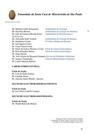 Pesquisas de Maria Nazarete de Barros Andrade
Coordenadora do Museu Augusto Carlos Ferreira Velloso
Provedoria de Dr. Kalil Rocha Abdalla - Agosto 2014
Irmandade da Santa Casa de Misericórdia de São Paulo
Mordomia do Museu e Capela
94
Dr. Matheus Galdi Santamaria Ambulatório de Urologia
Dr. Nicolino Morena Ambulatório de Cirurgia de Mulheres
Dr. João da Fonseca Bicudo Junior Ambulatório de Dermatologia e
Siphiligrafia
Dr. Alexandre Kalil Yazbek Ambulatório de Cirurgia de Homens
Dr. Humberto Cerruti 4ª Clínica Médica de Homens
Dr. José Ignácio Lobo
Dr. Vasco Ferraz Costa
Dr. Paulo de Godoy Moreira e Costa Chefe de Clínica Ginecológica
Dr. Syla Orlandini Mattos Chefe de clínica Ginecológica
Dr. Jorge Sainati
Dr. José Afonso de Mesquita Sampaio Serviço de Glândulas Endócrinas
Dr. Jacques Tupinambá Clínica Ophtalmológica Feminina
Dr. Carlos Macedo Ribeiro
LABORATÓRIO CENTRAL:
Chefe de Seção:
Dr. Luiz de Salles Gomes
Dr. Candido Dores
Dr. Antonio James Brandi - interino
SEÇÃO DE ELECTRORADIODIAGNÓSTICO
Chefe de Seção
Dr. José Maria Cabello Campos
SEÇÃO DE ELECTRORADIOTHERAPIA
Chefes de Seção
Dr. Waldo Rolim de Moraes
106
 