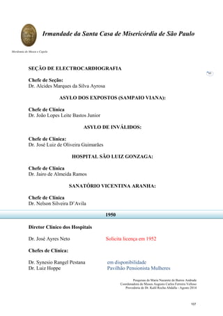 Pesquisas de Maria Nazarete de Barros Andrade
Coordenadora do Museu Augusto Carlos Ferreira Velloso
Provedoria de Dr. Kalil Rocha Abdalla - Agosto 2014
Irmandade da Santa Casa de Misericórdia de São Paulo
Mordomia do Museu e Capela
95
SEÇÃO DE ELECTROCARDIOGRAFIA
Chefe de Seção:
Dr. Alcides Marques da Silva Ayrosa
ASYLO DOS EXPOSTOS (SAMPAIO VIANA):
Chefe de Clínica
Dr. João Lopes Leite Bastos Junior
ASYLO DE INVÁLIDOS:
Chefe de Clínica:
Dr. José Luiz de Oliveira Guimarães
HOSPITAL SÃO LUIZ GONZAGA:
Chefe de Clínica
Dr. Jairo de Almeida Ramos
SANATÓRIO VICENTINA ARANHA:
Chefe de Clínica
Dr. Nelson Silveira D’Avila
Diretor Clínico dos Hospitais
Dr. José Ayres Neto Solicita licença em 1952
Chefes de Clínica:
Dr. Synesio Rangel Pestana em disponibilidade
Dr. Luiz Hoppe Pavilhão Pensionista Mulheres
1950
107
 