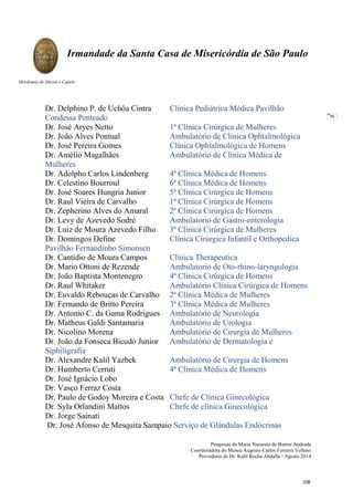 Pesquisas de Maria Nazarete de Barros Andrade
Coordenadora do Museu Augusto Carlos Ferreira Velloso
Provedoria de Dr. Kalil Rocha Abdalla - Agosto 2014
Irmandade da Santa Casa de Misericórdia de São Paulo
Mordomia do Museu e Capela
96
Dr. Delphino P. de Uchôa Cintra Clínica Pediátrica Médica Pavilhão
Condessa Penteado
Dr. José Aryes Netto 1ª Clínica Cirúrgica de Mulheres
Dr. João Alves Pontual Ambulatório de Clínica Ophtalmológica
Dr. José Pereira Gomes Clínica Ophtalmológica de Homens
Dr. Amélio Magalhães Ambulatório de Clínica Médica de
Mulheres
Dr. Adolpho Carlos Lindenberg 4ª Clínica Médica de Homens
Dr. Celestino Bourroul 6ª Clínica Médica de Homens
Dr. José Soares Hungria Junior 5ª Clínica Cirúrgica de Homens
Dr. Raul Vieira de Carvalho 1ª Clínica Cirúrgica de Homens
Dr. Zepherino Alves do Amaral 2ª Clínica Cirúrgica de Homens
Dr. Levy de Azevedo Sodré Ambulatorio de Gastro-enterologia
Dr. Luiz de Moura Azevedo Filho 3ª Clínica Cirúrgica de Mulheres
Dr. Domingos Define Clínica Cirúrgica Infantil e Orthopedica
Pavilhão Fernandinho Simonsen
Dr. Cantidio de Moura Campos Clínica Therapeutica
Dr. Mario Ottoni de Rezende Ambulatorio de Oto-rhino-laryngologia
Dr. João Baptista Montenegro 4ª Clínica Cirúrgica de Homens
Dr. Raul Whitaker Ambulatório Clínica Cirúrgica de Homens
Dr. Euvaldo Rebouças de Carvalho 2ª Clínica Médica de Mulheres
Dr. Fernando de Britto Pereira 3ª Clínica Médica de Mulheres
Dr. Antonio C. da Gama Rodrigues Ambulatório de Neurologia
Dr. Matheus Galdi Santamaria Ambulatório de Urologia
Dr. Nicolino Morena Ambulatório de Cirurgia de Mulheres
Dr. João da Fonseca Bicudo Junior Ambulatório de Dermatologia e
Siphiligrafia
Dr. Alexandre Kalil Yazbek Ambulatório de Cirurgia de Homens
Dr. Humberto Cerruti 4ª Clínica Médica de Homens
Dr. José Ignácio Lobo
Dr. Vasco Ferraz Costa
Dr. Paulo de Godoy Moreira e Costa Chefe de Clínica Ginecológica
Dr. Syla Orlandini Mattos Chefe de clínica Ginecológica
Dr. Jorge Sainati
Dr. José Afonso de Mesquita Sampaio Serviço de Glândulas Endócrinas
108
 