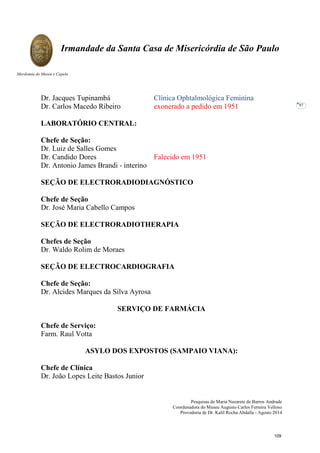 Pesquisas de Maria Nazarete de Barros Andrade
Coordenadora do Museu Augusto Carlos Ferreira Velloso
Provedoria de Dr. Kalil Rocha Abdalla - Agosto 2014
Irmandade da Santa Casa de Misericórdia de São Paulo
Mordomia do Museu e Capela
97
Dr. Jacques Tupinambá Clínica Ophtalmológica Feminina
Dr. Carlos Macedo Ribeiro exonerado a pedido em 1951
LABORATÓRIO CENTRAL:
Chefe de Seção:
Dr. Luiz de Salles Gomes
Dr. Candido Dores Falecido em 1951
Dr. Antonio James Brandi - interino
SEÇÃO DE ELECTRORADIODIAGNÓSTICO
Chefe de Seção
Dr. José Maria Cabello Campos
SEÇÃO DE ELECTRORADIOTHERAPIA
Chefes de Seção
Dr. Waldo Rolim de Moraes
SEÇÃO DE ELECTROCARDIOGRAFIA
Chefe de Seção:
Dr. Alcides Marques da Silva Ayrosa
SERVIÇO DE FARMÁCIA
Chefe de Serviço:
Farm. Raul Votta
ASYLO DOS EXPOSTOS (SAMPAIO VIANA):
Chefe de Clínica
Dr. João Lopes Leite Bastos Junior
109
 