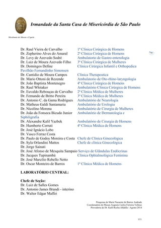 Pesquisas de Maria Nazarete de Barros Andrade
Coordenadora do Museu Augusto Carlos Ferreira Velloso
Provedoria de Dr. Kalil Rocha Abdalla - Agosto 2014
Irmandade da Santa Casa de Misericórdia de São Paulo
Mordomia do Museu e Capela
99
Dr. Raul Vieira de Carvalho 1ª Clínica Cirúrgica de Homens
Dr. Zepherino Alves do Amaral 2ª Clínica Cirúrgica de Homens
Dr. Levy de Azevedo Sodré Ambulatorio de Gastro-enterologia
Dr. Luiz de Moura Azevedo Filho 3ª Clínica Cirúrgica de Mulheres
Dr. Domingos Define Clínica Cirúrgica Infantil e Orthopedica
Pavilhão Fernandinho Simonsen
Dr. Cantidio de Moura Campos Clínica Therapeutica
Dr. Mario Ottoni de Rezende Ambulatorio de Oto-rhino-laryngologia
Dr. João Baptista Montenegro 4ª Clínica Cirúrgica de Homens
Dr. Raul Whitaker Ambulatório Clínica Cirúrgica de Homens
Dr. Euvaldo Rebouças de Carvalho 2ª Clínica Médica de Mulheres
Dr. Fernando de Britto Pereira 3ª Clínica Médica de Mulheres
Dr. Antonio C. da Gama Rodrigues Ambulatório de Neurologia
Dr. Matheus Galdi Santamaria Ambulatório de Urologia
Dr. Nicolino Morena Ambulatório de Cirurgia de Mulheres
Dr. João da Fonseca Bicudo Junior Ambulatório de Dermatologia e
Siphiligrafia
Dr. Alexandre Kalil Yazbek Ambulatório de Cirurgia de Homens
Dr. Humberto Cerruti 4ª Clínica Médica de Homens
Dr. José Ignácio Lobo
Dr. Vasco Ferraz Costa
Dr. Paulo de Godoy Moreira e Costa Chefe de Clínica Ginecológica
Dr. Syla Orlandini Mattos Chefe de clínica Ginecológica
Dr. Jorge Sainati
Dr. José Afonso de Mesquita Sampaio Serviço de Glândulas Endócrinas
Dr. Jacques Tupinambá Clínica Ophtalmológica Feminina
Dr. José Marcilio Rebello Netto
Dr. Oscar Monteiro de Barros 1ª Clínica Médica de Homens
LABORATÓRIO CENTRAL:
Chefe de Seção:
Dr. Luiz de Salles Gomes
Dr. Antonio James Brandi - interino
Dr. Walter Edgar Maffei
111
 