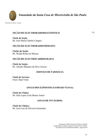 Pesquisas de Maria Nazarete de Barros Andrade
Coordenadora do Museu Augusto Carlos Ferreira Velloso
Provedoria de Dr. Kalil Rocha Abdalla - Agosto 2014
Irmandade da Santa Casa de Misericórdia de São Paulo
Mordomia do Museu e Capela
100
SEÇÃO DE ELECTRORADIODIAGNÓSTICO
Chefe de Seção
Dr. José Maria Cabello Campos
SEÇÃO DE ELECTRORADIOTHERAPIA
Chefes de Seção
Dr. Waldo Rolim de Moraes
SEÇÃO DE ELECTROCARDIOGRAFIA
Chefe de Seção:
Dr. Alcides Marques da Silva Ayrosa
SERVIÇO DE FARMÁCIA
Chefe de Serviço:
Farm. Raul Votta
ASYLO DOS EXPOSTOS (SAMPAIO VIANA):
Chefe de Clínica
Dr. João Lopes Leite Bastos Junior
ASYLO DE INVÁLIDOS:
Chefe de Clínica:
Dr. José Luiz de Oliveira Guimarães
112
 