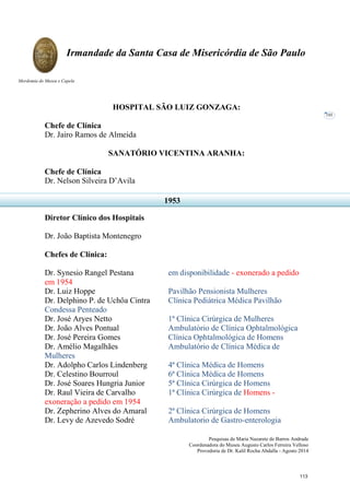 Pesquisas de Maria Nazarete de Barros Andrade
Coordenadora do Museu Augusto Carlos Ferreira Velloso
Provedoria de Dr. Kalil Rocha Abdalla - Agosto 2014
Irmandade da Santa Casa de Misericórdia de São Paulo
Mordomia do Museu e Capela
101
HOSPITAL SÃO LUIZ GONZAGA:
Chefe de Clínica
Dr. Jairo Ramos de Almeida
SANATÓRIO VICENTINA ARANHA:
Chefe de Clínica
Dr. Nelson Silveira D’Avila
Diretor Clínico dos Hospitais
Dr. João Baptista Montenegro
Chefes de Clínica:
Dr. Synesio Rangel Pestana em disponibilidade - exonerado a pedido
em 1954
Dr. Luiz Hoppe Pavilhão Pensionista Mulheres
Dr. Delphino P. de Uchôa Cintra Clínica Pediátrica Médica Pavilhão
Condessa Penteado
Dr. José Aryes Netto 1ª Clínica Cirúrgica de Mulheres
Dr. João Alves Pontual Ambulatório de Clínica Ophtalmológica
Dr. José Pereira Gomes Clínica Ophtalmológica de Homens
Dr. Amélio Magalhães Ambulatório de Clínica Médica de
Mulheres
Dr. Adolpho Carlos Lindenberg 4ª Clínica Médica de Homens
Dr. Celestino Bourroul 6ª Clínica Médica de Homens
Dr. José Soares Hungria Junior 5ª Clínica Cirúrgica de Homens
Dr. Raul Vieira de Carvalho 1ª Clínica Cirúrgica de Homens -
exoneração a pedido em 1954
Dr. Zepherino Alves do Amaral 2ª Clínica Cirúrgica de Homens
Dr. Levy de Azevedo Sodré Ambulatorio de Gastro-enterologia
1953
113
 