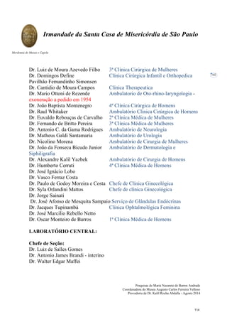 Pesquisas de Maria Nazarete de Barros Andrade
Coordenadora do Museu Augusto Carlos Ferreira Velloso
Provedoria de Dr. Kalil Rocha Abdalla - Agosto 2014
Irmandade da Santa Casa de Misericórdia de São Paulo
Mordomia do Museu e Capela
102
Dr. Luiz de Moura Azevedo Filho 3ª Clínica Cirúrgica de Mulheres
Dr. Domingos Define Clínica Cirúrgica Infantil e Orthopedica
Pavilhão Fernandinho Simonsen
Dr. Cantidio de Moura Campos Clínica Therapeutica
Dr. Mario Ottoni de Rezende Ambulatorio de Oto-rhino-laryngologia -
exoneração a pedido em 1954
Dr. João Baptista Montenegro 4ª Clínica Cirúrgica de Homens
Dr. Raul Whitaker Ambulatório Clínica Cirúrgica de Homens
Dr. Euvaldo Rebouças de Carvalho 2ª Clínica Médica de Mulheres
Dr. Fernando de Britto Pereira 3ª Clínica Médica de Mulheres
Dr. Antonio C. da Gama Rodrigues Ambulatório de Neurologia
Dr. Matheus Galdi Santamaria Ambulatório de Urologia
Dr. Nicolino Morena Ambulatório de Cirurgia de Mulheres
Dr. João da Fonseca Bicudo Junior Ambulatório de Dermatologia e
Siphiligrafia
Dr. Alexandre Kalil Yazbek Ambulatório de Cirurgia de Homens
Dr. Humberto Cerruti 4ª Clínica Médica de Homens
Dr. José Ignácio Lobo
Dr. Vasco Ferraz Costa
Dr. Paulo de Godoy Moreira e Costa Chefe de Clínica Ginecológica
Dr. Syla Orlandini Mattos Chefe de clínica Ginecológica
Dr. Jorge Sainati
Dr. José Afonso de Mesquita Sampaio Serviço de Glândulas Endócrinas
Dr. Jacques Tupinambá Clínica Ophtalmológica Feminina
Dr. José Marcilio Rebello Netto
Dr. Oscar Monteiro de Barros 1ª Clínica Médica de Homens
LABORATÓRIO CENTRAL:
Chefe de Seção:
Dr. Luiz de Salles Gomes
Dr. Antonio James Brandi - interino
Dr. Walter Edgar Maffei
114
 