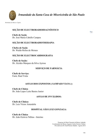 Pesquisas de Maria Nazarete de Barros Andrade
Coordenadora do Museu Augusto Carlos Ferreira Velloso
Provedoria de Dr. Kalil Rocha Abdalla - Agosto 2014
Irmandade da Santa Casa de Misericórdia de São Paulo
Mordomia do Museu e Capela
103
SEÇÃO DE ELECTRORADIODIAGNÓSTICO
Chefe de Seção
Dr. José Maria Cabello Campos
SEÇÃO DE ELECTRORADIOTHERAPIA
Chefes de Seção
Dr. Waldo Rolim de Moraes
SEÇÃO DE ELECTROCARDIOGRAFIA
Chefe de Seção:
Dr. Alcides Marques da Silva Ayrosa
SERVIÇO DE FARMÁCIA
Chefe de Serviço:
Farm. Raul Votta
ASYLO DOS EXPOSTOS ( SAMPAIO VIANA ):
Chefe de Clínica
Dr. João Lopes Leite Bastos Junior
ASYLO DE INVÁLIDOS:
Chefe de Clínica:
Dr. Luiz Victor Amendola
HOSPITAL SÃO LUIZ GONZAGA:
Chefe de Clínica
Dr. João Octávio Nébias - Interino
115
 