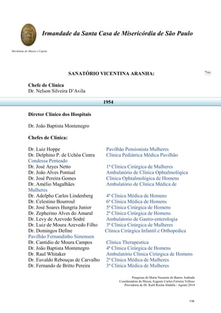 Pesquisas de Maria Nazarete de Barros Andrade
Coordenadora do Museu Augusto Carlos Ferreira Velloso
Provedoria de Dr. Kalil Rocha Abdalla - Agosto 2014
Irmandade da Santa Casa de Misericórdia de São Paulo
Mordomia do Museu e Capela
104
SANATÓRIO VICENTINA ARANHA:
Chefe de Clínica
Dr. Nelson Silveira D’Avila
Diretor Clínico dos Hospitais
Dr. João Baptista Montenegro
Chefes de Clínica:
Dr. Luiz Hoppe Pavilhão Pensionista Mulheres
Dr. Delphino P. de Uchôa Cintra Clínica Pediátrica Médica Pavilhão
Condessa Penteado
Dr. José Aryes Netto 1ª Clínica Cirúrgica de Mulheres
Dr. João Alves Pontual Ambulatório de Clínica Ophtalmológica
Dr. José Pereira Gomes Clínica Ophtalmológica de Homens
Dr. Amélio Magalhães Ambulatório de Clínica Médica de
Mulheres
Dr. Adolpho Carlos Lindenberg 4ª Clínica Médica de Homens
Dr. Celestino Bourroul 6ª Clínica Médica de Homens
Dr. José Soares Hungria Junior 5ª Clínica Cirúrgica de Homens
Dr. Zepherino Alves do Amaral 2ª Clínica Cirúrgica de Homens
Dr. Levy de Azevedo Sodré Ambulatorio de Gastro-enterologia
Dr. Luiz de Moura Azevedo Filho 3ª Clínica Cirúrgica de Mulheres
Dr. Domingos Define Clínica Cirúrgica Infantil e Orthopedica
Pavilhão Fernandinho Simonsen
Dr. Cantidio de Moura Campos Clínica Therapeutica
Dr. João Baptista Montenegro 4ª Clínica Cirúrgica de Homens
Dr. Raul Whitaker Ambulatório Clínica Cirúrgica de Homens
Dr. Euvaldo Rebouças de Carvalho 2ª Clínica Médica de Mulheres
Dr. Fernando de Britto Pereira 3ª Clínica Médica de Mulheres
1954
116
 