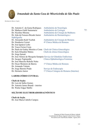 Pesquisas de Maria Nazarete de Barros Andrade
Coordenadora do Museu Augusto Carlos Ferreira Velloso
Provedoria de Dr. Kalil Rocha Abdalla - Agosto 2014
Irmandade da Santa Casa de Misericórdia de São Paulo
Mordomia do Museu e Capela
105
Dr. Antonio C. da Gama Rodrigues Ambulatório de Neurologia
Dr. Matheus Galdi Santamaria Ambulatório de Urologia
Dr. Nicolino Morena Ambulatório de Cirurgia de Mulheres
Dr. João da Fonseca Bicudo Junior Ambulatório de Dermatologia e
Siphiligrafia
Dr. Alexandre Kalil Yazbek Ambulatório de Cirurgia de Homens
Dr. Humberto Cerruti 4ª Clínica Médica de Homens
Dr. José Ignácio Lobo
Dr. Vasco Ferraz Costa
Dr. Paulo de Godoy Moreira e Costa Chefe de Clínica Ginecológica
Dr. Syla Orlandini Mattos Chefe de clínica Ginecológica
Dr. Jorge Sainati
Dr. José Afonso de Mesquita Sampaio Serviço de Glândulas Endócrinas
Dr. Jacques Tupinambá Clínica Ophtalmológica Feminina
Dr. José Marcilio Rebello Netto
Dr. Oscar Monteiro de Barros 1ª Clínica Médica de Homens
Dr. Armando Valente
Dr. Jorge Barreto Prado Serviço de Endoscopia
Dr. Hermeto Junior 1ª Clínica Cirúrgica de Homens (Interino)
LABORATÓRIO CENTRAL:
Chefe de Seção:
Dr. Luiz de Salles Gomes
Dr. Antonio James Brandi - interino
Dr. Walter Edgar Maffei
SEÇÃO DE ELECTRORADIODIAGNÓSTICO
Chefe de Seção
Dr. José Maria Cabello Campos
117
 