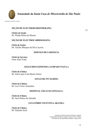 Pesquisas de Maria Nazarete de Barros Andrade
Coordenadora do Museu Augusto Carlos Ferreira Velloso
Provedoria de Dr. Kalil Rocha Abdalla - Agosto 2014
Irmandade da Santa Casa de Misericórdia de São Paulo
Mordomia do Museu e Capela
106
SEÇÃO DE ELECTRORADIOTHERAPIA
Chefes de Seção
Dr. Waldo Rolim de Moraes
SEÇÃO DE ELECTROCARDIOGRAFIA
Chefe de Seção:
Dr. Alcides Marques da Silva Ayrosa
SERVIÇO DE FARMÁCIA
Chefe de Serviço:
Farm. Raul Votta
ASYLO DOS EXPOSTOS ( SAMPAIO VIANA ):
Chefe de Clínica
Dr. João Lopes Leite Bastos Junior
ASYLO DE INVÁLIDOS:
Chefe de Clínica:
Dr. Luiz Victor Amendola
HOSPITAL SÃO LUIZ GONZAGA:
Chefe de Clínica
Dr. Jairo Ramos de Almeida
SANATÓRIO VICENTINA ARANHA:
Chefe de Clínica
Dr. Eduardo Etzel
118
 