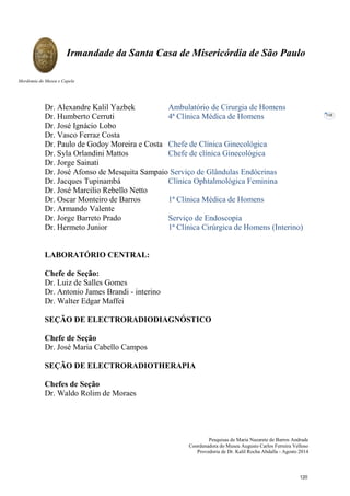 Pesquisas de Maria Nazarete de Barros Andrade
Coordenadora do Museu Augusto Carlos Ferreira Velloso
Provedoria de Dr. Kalil Rocha Abdalla - Agosto 2014
Irmandade da Santa Casa de Misericórdia de São Paulo
Mordomia do Museu e Capela
108
Dr. Alexandre Kalil Yazbek Ambulatório de Cirurgia de Homens
Dr. Humberto Cerruti 4ª Clínica Médica de Homens
Dr. José Ignácio Lobo
Dr. Vasco Ferraz Costa
Dr. Paulo de Godoy Moreira e Costa Chefe de Clínica Ginecológica
Dr. Syla Orlandini Mattos Chefe de clínica Ginecológica
Dr. Jorge Sainati
Dr. José Afonso de Mesquita Sampaio Serviço de Glândulas Endócrinas
Dr. Jacques Tupinambá Clínica Ophtalmológica Feminina
Dr. José Marcilio Rebello Netto
Dr. Oscar Monteiro de Barros 1ª Clínica Médica de Homens
Dr. Armando Valente
Dr. Jorge Barreto Prado Serviço de Endoscopia
Dr. Hermeto Junior 1ª Clínica Cirúrgica de Homens (Interino)
LABORATÓRIO CENTRAL:
Chefe de Seção:
Dr. Luiz de Salles Gomes
Dr. Antonio James Brandi - interino
Dr. Walter Edgar Maffei
SEÇÃO DE ELECTRORADIODIAGNÓSTICO
Chefe de Seção
Dr. José Maria Cabello Campos
SEÇÃO DE ELECTRORADIOTHERAPIA
Chefes de Seção
Dr. Waldo Rolim de Moraes
120
 