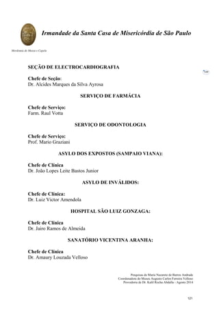 Pesquisas de Maria Nazarete de Barros Andrade
Coordenadora do Museu Augusto Carlos Ferreira Velloso
Provedoria de Dr. Kalil Rocha Abdalla - Agosto 2014
Irmandade da Santa Casa de Misericórdia de São Paulo
Mordomia do Museu e Capela
109
SEÇÃO DE ELECTROCARDIOGRAFIA
Chefe de Seção:
Dr. Alcides Marques da Silva Ayrosa
SERVIÇO DE FARMÁCIA
Chefe de Serviço:
Farm. Raul Votta
SERVIÇO DE ODONTOLOGIA
Chefe de Serviço:
Prof. Mario Graziani
ASYLO DOS EXPOSTOS (SAMPAIO VIANA):
Chefe de Clínica
Dr. João Lopes Leite Bastos Junior
ASYLO DE INVÁLIDOS:
Chefe de Clínica:
Dr. Luiz Victor Amendola
HOSPITAL SÃO LUIZ GONZAGA:
Chefe de Clínica
Dr. Jairo Ramos de Almeida
SANATÓRIO VICENTINA ARANHA:
Chefe de Clínica
Dr. Amaury Louzada Velloso
121
 