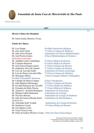 Pesquisas de Maria Nazarete de Barros Andrade
Coordenadora do Museu Augusto Carlos Ferreira Velloso
Provedoria de Dr. Kalil Rocha Abdalla - Agosto 2014
Irmandade da Santa Casa de Misericórdia de São Paulo
Mordomia do Museu e Capela
113
Diretor Clínico dos Hospitais
Dr. Paulo Godoy Moreira e Costa
Chefes de Clínica:
Dr. Luiz Hoppe Pavilhão Pensionista Mulheres
Dr. José Aryes Netto 1ª Clínica Cirúrgica de Mulheres
Dr. João Alves Pontual Ambulatório de Clínica Ophtalmológica
Dr. José Pereira Gomes Clínica Ophtalmológica de Homens -
Solicitado exoneração
Dr. Adolpho Carlos Lindenberg 4ª Clínica Médica de Homens
Dr. Celestino Bourroul 6ª Clínica Médica de Homens
Dr. José Soares Hungria Junior 5ª Clínica Cirúrgica de Homens
Dr. Zepherino Alves do Amaral 2ª Clínica Cirúrgica de Homens
Dr. Levy de Azevedo Sodré Ambulatorio de Gastro-enterologia
Dr. Luiz de Moura Azevedo Filho 3ª Clínica Cirúrgica de Mulheres
Dr. Domingos Define Clínica Cirúrgica Infantil e Orthopedica
Pavilhão Fernandinho Simonsen
Dr. Cantidio de Moura Campos Clínica Therapeutica
Dr. João Baptista Montenegro 4ª Clínica Cirúrgica de Homens
Dr. Euvaldo Rebouças de Carvalho 2ª Clínica Médica de Mulheres
Dr. Fernando de Britto Pereira 3ª Clínica Médica de Mulheres
Dr. Antonio C. da Gama Rodrigues Ambulatório de Neurologia
Dr. Matheus Galdi Santamaria Ambulatório de Urologia
Dr. Nicolino Morena Ambulatório de Cirurgia de Mulheres
Dr. João da Fonseca Bicudo Junior Ambulatório de Dermatologia e
Siphiligrafia
Dr. Alexandre Kalil Yazbek Ambulatório de Cirurgia de Homens
Dr. Humberto Cerruti 4ª Clínica Médica de Homens
Dr. José Ignácio Lobo
Dr. Vasco Ferraz Costa
Dr. Paulo de Godoy Moreira e Costa Chefe de Clínica Ginecológica
1957
125
 