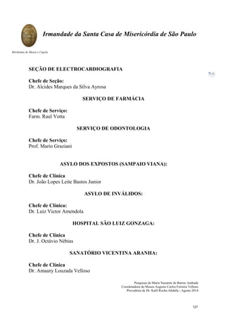 Pesquisas de Maria Nazarete de Barros Andrade
Coordenadora do Museu Augusto Carlos Ferreira Velloso
Provedoria de Dr. Kalil Rocha Abdalla - Agosto 2014
Irmandade da Santa Casa de Misericórdia de São Paulo
Mordomia do Museu e Capela
115
SEÇÃO DE ELECTROCARDIOGRAFIA
Chefe de Seção:
Dr. Alcides Marques da Silva Ayrosa
SERVIÇO DE FARMÁCIA
Chefe de Serviço:
Farm. Raul Votta
SERVIÇO DE ODONTOLOGIA
Chefe de Serviço:
Prof. Mario Graziani
ASYLO DOS EXPOSTOS (SAMPAIO VIANA):
Chefe de Clínica
Dr. João Lopes Leite Bastos Junior
ASYLO DE INVÁLIDOS:
Chefe de Clínica:
Dr. Luiz Victor Amendola
HOSPITAL SÃO LUIZ GONZAGA:
Chefe de Clínica
Dr. J. Octávio Nébias
SANATÓRIO VICENTINA ARANHA:
Chefe de Clínica
Dr. Amaury Louzada Velloso
127
 