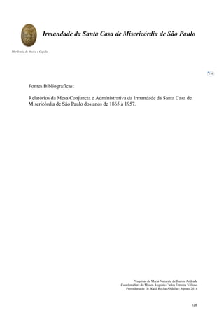 Pesquisas de Maria Nazarete de Barros Andrade
Coordenadora do Museu Augusto Carlos Ferreira Velloso
Provedoria de Dr. Kalil Rocha Abdalla - Agosto 2014
Irmandade da Santa Casa de Misericórdia de São Paulo
Mordomia do Museu e Capela
116
Fontes Bibliográficas:
Relatórios da Mesa Conjuncta e Administrativa da Irmandade da Santa Casa de
Misericórdia de São Paulo dos anos de 1865 à 1957.
128
 