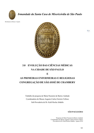 Pesquisas de Maria Nazarete de Barros Andrade
Coordenadora do Museu Augusto Carlos Ferreira Velloso
Provedoria de Dr. Kalil Rocha Abdalla - Agosto 2014
Irmandade da Santa Casa de Misericórdia de São Paulo
Mordomia do Museu e Capela
117
3.0 EVOLUÇÃO DAS CIÊNCIAS MÉDICAS
NA CIDADE DE SÃO PAULO
E
AS PRIMEIRAS ENFERMEIRAS E RELIGIOSAS
CONGREGAÇÃO DE SÃO JOSÉ DE CHAMBERY
Trabalho de pesquisa de Maria Nazarete de Barros Andrade
Coordenadora do Museu Augusto Carlos Ferreira Velloso
Sob Provedoria de Dr. Kalil Rocha Abdalla
SÃO PAULO/2014
129
 