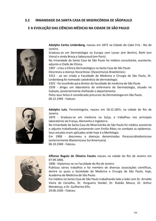 3.2 IRMANDADE DA SA
E A EVOLUÇÃO DAS CI
Adolpho Carlos Lindenberg
Janeiro.
Graduou
Viena) e ainda Brocq e Sabouraud (em Paris).
Na Irmandade da Santa Casa de São Paulo
adjunto e Chefe de Clínica.
1907 -
Descreveu a
1912
Lindenberg foi nomeado catedrático de dermatologia.
1922 -
1939
Subsolo, posteriormente chefiando o departamento.
Pelos seus feitos é considerado
06.12.
Adolpho Lutz
Janeiro.
1879
laboratórios da França, Alemanha e Inglaterra.
Na Irmandade da Santa Ca
e adjunto trabalhando juntamente com Emílio Ribas no combate as epidemias.
Seus estudos eram aplicados onde hoje é a Morfologia
Em 1908
(anteriormente
06.10.1940
Affonso Regulo de Oliveira Fausto
07.09.1866.
1890 -
Publicou vários trabalhos e foi membro de diversas associações científicas,
dentre as quais a Sociedade de Medicina e Cirurgia de São Paulo, hoje,
Academia de Medicina de São Paulo.
Foi médico na Santa Casa de São Paulo trabalhando lad
Vieira de Carvalho, Dr. Vergueiro Steidel, Dr. Rubião Moura, Dr. Arthur
Mendonça, e Dr. Guilherme Ellis
29.06.1930
IRMANDADE DA SANTA CASA DE MISERICÓRDIA DE SÃO
E A EVOLUÇÃO DAS CIÊNCIAS MÉDICAS NA CIDADE DE SÃO
Adolpho Carlos Lindenberg, nasceu em 1872 na Cidade do Cabo Frio
Janeiro.
Graduou-se em Dermatologia na Europa com Lesser (em Berlim), Riehl (em
Viena) e ainda Brocq e Sabouraud (em Paris).
Na Irmandade da Santa Casa de São Paulo foi médico consultante, assistente,
adjunto e Chefe de Clínica.
- criou a Clínica Dermatológica na Santa Casa de São Paulo
Descreveu a doença Nocardiose (Dyscomycos Brasiliensis
- ao ser criada a Faculdade de Medicina e Cirurgia de São Paulo
Lindenberg foi nomeado catedrático de dermatologia.
- foi escolhido para diretor da faculdade de medicina de São Paulo
1939 - dirigiu um laboratório da enfermaria de Dermatologia, situada no
Subsolo, posteriormente chefiando o departamento.
Pelos seus feitos é considerado precursor da Dermatologia em São Paulo.
.12.1944 - Faleceu
Adolpho Lutz, Parasitologista, nasceu em 18.12.1855, na cidade do Rio de
Janeiro.
- Graduou-se em medicina na Suíça,
laboratórios da França, Alemanha e Inglaterra.
Na Irmandade da Santa Casa de Misericórdia de São Paulo foi médico assistente
adjunto trabalhando juntamente com Emílio Ribas no combate as epidemias.
Seus estudos eram aplicados onde hoje é a Morfologia
Em 1908 - descreveu a doenças denominadas Paracoccidioidomicose
(anteriormente Blastomicose Sul Americana)
06.10.1940 - Faleceu
Affonso Regulo de Oliveira Fausto nasceu na cidade do Rio de Janeiro em
07.09.1866.
- Diplomou-se na Faculdade do Rio de Janeiro
Publicou vários trabalhos e foi membro de diversas associações científicas,
dentre as quais a Sociedade de Medicina e Cirurgia de São Paulo, hoje,
Academia de Medicina de São Paulo.
Foi médico na Santa Casa de São Paulo trabalhando lad
Vieira de Carvalho, Dr. Vergueiro Steidel, Dr. Rubião Moura, Dr. Arthur
Mendonça, e Dr. Guilherme Ellis.
29.06.1930 - Faleceu
NTA CASA DE MISERICÓRDIA DE SÃOPAULO
ÊNCIAS MÉDICAS NA CIDADE DE SÃO PAULO
nasceu em 1872 na Cidade do Cabo Frio - Rio de
com Lesser (em Berlim), Riehl (em
foi médico consultante, assistente,
Dermatológica na Santa Casa de São Paulo
Dyscomycos Brasiliensis).
o ser criada a Faculdade de Medicina e Cirurgia de São Paulo, Dr.
Lindenberg foi nomeado catedrático de dermatologia.
diretor da faculdade de medicina de São Paulo
dirigiu um laboratório da enfermaria de Dermatologia, situada no
Subsolo, posteriormente chefiando o departamento.
da Dermatologia em São Paulo.
arasitologista, nasceu em 18.12.1855, na cidade do Rio de
e trabalhou nos principais
Misericórdia de São Paulo foi médico assistente
adjunto trabalhando juntamente com Emílio Ribas no combate as epidemias.
Seus estudos eram aplicados onde hoje é a Morfologia.
descreveu a doenças denominadas Paracoccidioidomicose
nasceu na cidade do Rio de Janeiro em
se na Faculdade do Rio de Janeiro
Publicou vários trabalhos e foi membro de diversas associações científicas,
dentre as quais a Sociedade de Medicina e Cirurgia de São Paulo, hoje,
Foi médico na Santa Casa de São Paulo trabalhando lado a lado com Dr. Arnaldo
Vieira de Carvalho, Dr. Vergueiro Steidel, Dr. Rubião Moura, Dr. Arthur
134
 