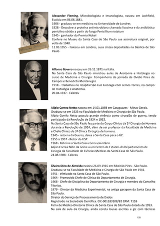 Alexander Fleming
Escócia em 06.08.1881.
1906
1928
penicilina
1945
Confere no Mu
volta de 1940.
11.03.1955
Paulo
Alfonso Bovero
Na Santa Casa de São Paulo ministrou aulas de Anatomia e Histologia no
curso de Medicina e Cirurgia. Companheiro de jornada de Ovídio Pires de
Campos e Benedicto Montenegro.
1918
de Histo
09.04.1937
Alípio Correa Netto
Graduou
Alípio Corrêa Netto possuía grande vivência como cirurgião de
participado da Revolução de
Na Santa Casa de São Paulo fez parte do Corpo Clínico da 2ª Cirurgia de Homens
durante a Revolução de 1924, além de ser professor da Faculdade de Medicina
e Chefe Clínico da 3ª Clínica Cirúrgica de hom
1945
1955 a 1957
1968
Alípio Correa Neto da nome a um Centro de Estudos do Departamento de
Cirurgia da Faculdade de Ciências Médicas da Santa C
24.08.1988
Álvaro Dino de Almeida
Graduou
1951
1964
1968
Técnico.
1979
São Paulo.
Diretor do Serviço de Proce
Registrado na Sociedade Científica. CIC
Ficha de Médico
Na sala de aula da Cirurgia, ainda consta lousas escritas a giz com técnicas
Alexander Fleming, Microbiologista e Imunologista, nasceu em
scócia em 06.08.1881.
1906 - graduou-se em medicina na Universidade de Londres
1928 - Descobre a proteína antimicrobiana chamada
penicilina obtido a partir do fungo Penicillium notatum
1945 - ganhador do Premio Nobel
Confere no Museu da Santa Casa de São Paulo sua
volta de 1940.
11.03.1955 - Faleceu em Londres, suas cinzas depositadas na Basílica de São
Paulo
Alfonso Bovero nasceu em 26.11.1871 na Itália.
Na Santa Casa de São Paulo ministrou aulas de Anatomia e Histologia no
curso de Medicina e Cirurgia. Companheiro de jornada de Ovídio Pires de
Campos e Benedicto Montenegro.
1918 - Trabalhou no Hospital São Luiz Gonzaga com Lemos Torres, no campo
de Histologia e Anatomia.
09.04.1937 - Faleceu
Alípio Correa Netto nasceu em 14.01.1898 em Cataguazes
Graduou-se em 1923 na Faculdade de Medicina e
Alípio Corrêa Netto possuía grande vivência como cirurgião de
participado da Revolução de 1924 e 1932.
Na Santa Casa de São Paulo fez parte do Corpo Clínico da 2ª Cirurgia de Homens
durante a Revolução de 1924, além de ser professor da Faculdade de Medicina
e Chefe Clínico da 3ª Clínica Cirúrgica de homens.
1945 - retorna da Guerra, deixa a Santa Casa para o HC.
1955 a 1957 - Reitor da USP
1968 - Retorna a Santa Casa como voluntário.
Alípio Correa Neto da nome a um Centro de Estudos do Departamento de
Cirurgia da Faculdade de Ciências Médicas da Santa C
24.08.1988 - Faleceu
Álvaro Dino de Almeida nasceu 26.09.1916 em Ribeirão Pires
Graduou-se na Faculdade de Medicina e Cirurgia de São Paulo em 1941.
1951 - efetivado na Santa Casa de São Paulo.
1964 - Promovido Chefe de Clínica do Departamento de Cirurgia.
1968 - Chefe de Disciplina do Departamento de Cirurgia e membro do Conselho
Técnico.
1979 - Diretor da Medicina Experimental, na antiga garagem da Santa Casa de
São Paulo.
Diretor do Serviço de Processamento de Dados
Registrado na Sociedade Científica. CIC-001183208/82 CRM: 7159
Ficha de Médico-Diretoria Clínica da Santa Casa de São Paulo datada de 1953.
Na sala de aula da Cirurgia, ainda consta lousas escritas a giz com técnicas
, Microbiologista e Imunologista, nasceu em Lochfield,
se em medicina na Universidade de Londres
a proteína antimicrobiana chamada lisozima e do antibiótico
Penicillium notatum
seu da Santa Casa de São Paulo sua assinatura original, por
Faleceu em Londres, suas cinzas depositadas na Basílica de São
Na Santa Casa de São Paulo ministrou aulas de Anatomia e Histologia no
curso de Medicina e Cirurgia. Companheiro de jornada de Ovídio Pires de
Trabalhou no Hospital São Luiz Gonzaga com Lemos Torres, no campo
nasceu em 14.01.1898 em Cataguazes - Minas Gerais.
Medicina e Cirurgia de São Paulo.
Alípio Corrêa Netto possuía grande vivência como cirurgião de guerra, tendo
Na Santa Casa de São Paulo fez parte do Corpo Clínico da 2ª Cirurgia de Homens
durante a Revolução de 1924, além de ser professor da Faculdade de Medicina
ens.
retorna da Guerra, deixa a Santa Casa para o HC.
Alípio Correa Neto da nome a um Centro de Estudos do Departamento de
Cirurgia da Faculdade de Ciências Médicas da Santa Casa de São Paulo.
nasceu 26.09.1916 em Ribeirão Pires - São Paulo.
se na Faculdade de Medicina e Cirurgia de São Paulo em 1941.
Promovido Chefe de Clínica do Departamento de Cirurgia.
Chefe de Disciplina do Departamento de Cirurgia e membro do Conselho
Diretor da Medicina Experimental, na antiga garagem da Santa Casa de
001183208/82 CRM: 7159
Diretoria Clínica da Santa Casa de São Paulo datada de 1953.
Na sala de aula da Cirurgia, ainda consta lousas escritas a giz com técnicas
135
 