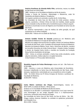 Américo Brasiliense de Almeida Mello Filho
de São Paulo em 24.03.1864.
1889
Fundou a Escola de Farmácia, Odontologia e Obstetrícia, onde foi
Catedrático de Matéria Médica e Terapêutica.
Foi inspetor sanitário em comissão e auxiliar do Dr. Emílio Ribas.
Na Irmandade da Santa Casa de São Paulo foi irmão protetor, médico
adjunto, assistente, e Diretor Clínico do Asilo de Inválidos, desde quando
estava instalado na Rua da Glória até a transferência para a Chácara Jaçanã.
Assinatura encontrada no Livro de Registros da Irmandade da Santa Casa de
São Paulo.
Dr. Américo representada o tipo de médico da velha geração, da qual
mantinham
08.04.1942
Benedicto Augusto de Freitas Montenegro
07.04.1888.
1909 -
Começou trabalhando na
alcançou, rapidamente, notoriedade por sua competência como cirurgião.
1935 -
Faculdade de Medicina.
22.08.1979
Carlos
09.07.1879
Graduou
Destacou
uma homenagem ao seu amigo
americana
Na Irma
Chagas
com Oswaldo Cruz.
08.11.1934
Antonio Candido Vicente de Azevedo
Faculdade de Medicina e Cirurgia de São Paulo em 1925.
Membro do colégio Internacional de Cirurgiões, Diretor do Sindicato Médico
do Estado de São Paulo, sócio
Membro da Academia Médico Teuto
do Conselho Consultivo da União Cultu
e diretor do Hospital Santa Cecília e membro do Conselho da Fundação
Nossa Senhora Auxiliadora do Ipiranga.
1932
adjunto voluntário,
Irmão Protetor e 1º Procurador Administrativo
Américo Brasiliense de Almeida Mello Filho, sanitarista, nasceu na cidade
de São Paulo em 24.03.1864.
1889 - Graduou-se na Faculdade de Medicina do Rio de Janeiro
Fundou a Escola de Farmácia, Odontologia e Obstetrícia, onde foi
Catedrático de Matéria Médica e Terapêutica.
Foi inspetor sanitário em comissão e auxiliar do Dr. Emílio Ribas.
Na Irmandade da Santa Casa de São Paulo foi irmão protetor, médico
adjunto, assistente, e Diretor Clínico do Asilo de Inválidos, desde quando
stava instalado na Rua da Glória até a transferência para a Chácara Jaçanã.
Assinatura encontrada no Livro de Registros da Irmandade da Santa Casa de
São Paulo.
Dr. Américo representada o tipo de médico da velha geração, da qual
mantinham-se as velhas tradições.
08.04.1942 - Faleceu em na cidade de São Paulo
Benedicto Augusto de Freitas Montenegro nasceu em Jaú
07.04.1888.
- Concluiu o curso em Medicina pela Universidade da Pensilvânia
Começou trabalhando na Santa Casa de Misericórdia de São Paulo, onde
alcançou, rapidamente, notoriedade por sua competência como cirurgião.
- foi Chefe Clínico da 4ª Clínica Cirúrgica de Homens e pro
Faculdade de Medicina.
22.08.1979 - Faleceu
Carlos Ribeiro Justiniano das Chagas, bacteriologista
09.07.1879, na cidade de Oliveira - Minas Gerais.
Graduou-se na Faculdade de Medicina do Rio de Janeiro.
Destacou-se ao descobrir o protozoário Trypanosoma cruzi
uma homenagem ao seu amigo Oswaldo Cruz
americana, conhecida como doença de Chagas.
Na Irmandade da Santa Casa de São Paulo, da Rua da Glória
Chagas realizou diversos trabalhos no combate à
com Oswaldo Cruz.
08.11.1934 - Faleceu
Antonio Candido Vicente de Azevedo graduou
Faculdade de Medicina e Cirurgia de São Paulo em 1925.
Membro do colégio Internacional de Cirurgiões, Diretor do Sindicato Médico
do Estado de São Paulo, sócio- fundador da Associação Paulista de Medicina.
Membro da Academia Médico Teuto- Ibero- Americana de Berlim, membro
do Conselho Consultivo da União Cultural Brasil
e diretor do Hospital Santa Cecília e membro do Conselho da Fundação
Nossa Senhora Auxiliadora do Ipiranga.
1932 - Iniciou os serviços prestados a Santa Casa ainda estu
adjunto voluntário, médico-adjunto e cirurgião honorário.
Irmão Protetor e 1º Procurador Administrativo
, sanitarista, nasceu na cidade
se na Faculdade de Medicina do Rio de Janeiro.
Fundou a Escola de Farmácia, Odontologia e Obstetrícia, onde foi
Foi inspetor sanitário em comissão e auxiliar do Dr. Emílio Ribas.
Na Irmandade da Santa Casa de São Paulo foi irmão protetor, médico
adjunto, assistente, e Diretor Clínico do Asilo de Inválidos, desde quando
stava instalado na Rua da Glória até a transferência para a Chácara Jaçanã.
Assinatura encontrada no Livro de Registros da Irmandade da Santa Casa de
Dr. Américo representada o tipo de médico da velha geração, da qual
nasceu em Jaú - São Paulo em
Concluiu o curso em Medicina pela Universidade da Pensilvânia.
Santa Casa de Misericórdia de São Paulo, onde
alcançou, rapidamente, notoriedade por sua competência como cirurgião.
foi Chefe Clínico da 4ª Clínica Cirúrgica de Homens e professor da
bacteriologista, nasceu em
se na Faculdade de Medicina do Rio de Janeiro.
Trypanosoma cruzi (cujo nome foi
Oswaldo Cruz) e a tripanossomíase
da Rua da Glória - Séc. XIX,
no combate às epidemias juntamente
graduou-se em Medicina pela
Faculdade de Medicina e Cirurgia de São Paulo em 1925.
Membro do colégio Internacional de Cirurgiões, Diretor do Sindicato Médico
fundador da Associação Paulista de Medicina.
Americana de Berlim, membro
ral Brasil – Estados Unidos; fundador
e diretor do Hospital Santa Cecília e membro do Conselho da Fundação
Iniciou os serviços prestados a Santa Casa ainda estudante, sendo
cirurgião honorário.
136
 