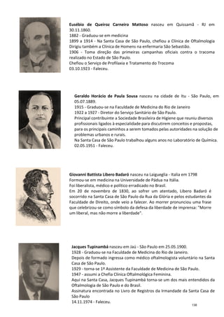 Geraldo Horácio de Paula Sousa
05.07.1889.
1915
1922 a 1927
Principal contribuinte a Sociedade Brasileira de Higiene que reuniu
profissionais ligados à
para os principais caminhos a serem tomados pelas autoridades na solução de
problemas urbanos e rurais
Na Santa Casa de São Paulo trabalhou alguns anos no Laboratório de Química
02.05.1951
Giovanni Battista Libero Badaró
Formou
Foi liberalista
Em 20 de novembro
socorrido na Santa Casa de São Paulo d
Faculdade de Direito
que celebrizou
um liberal, mas não morre a liberdade
Eusébio de Queiroz Carneiro Mattoso
30.11.1860.
1882 -
1899 a 1914
Dirigiu também a Clínica de Homens na enfermaria São
1906 -
realizado no Estado de São Paulo.
Chefiou o Serviço de Profilaxia e Tratamento do Trocoma
03.10.1923
Jacques Tupinambá
1928
Depois de formado ingressa como médico oftalmologista voluntário na Santa
Casa de São Paulo.
1929
1947
Aqui na
Oftalmologia de São Paulo e do Brasil.
Assinatura encontrada no Livro de Registros da Irmandade da Santa Casa de
São Paulo
14.11.1974
Geraldo Horácio de Paula Sousa nasceu na cidade de
05.07.1889.
1915 - Graduou-se na Faculdade de Medicina do Rio de Janeiro
1922 a 1927 - Diretor do Serviço Sanitário de São Paulo.
Principal contribuinte a Sociedade Brasileira de Higiene que reuniu
profissionais ligados à especialidade para discutirem conceitos e propostas,
para os principais caminhos a serem tomados pelas autoridades na solução de
problemas urbanos e rurais.
Na Santa Casa de São Paulo trabalhou alguns anos no Laboratório de Química
02.05.1951 - Faleceu.
Giovanni Battista Libero Badaró nasceu na Laigueglia
Formou-se em medicina na Universidade de Pádua
liberalista, médico e político erradicado no Brasil.
20 de novembro de 1830, ao sofrer um atentado, Libero Badaró é
ido na Santa Casa de São Paulo da Rua da Glória
Faculdade de Direito, onde veio a falecer. Ao morrer pronunciou uma frase
que celebrizou-se como símbolo da defesa da liberdade de imprensa:
um liberal, mas não morre a liberdade".
Eusébio de Queiroz Carneiro Mattoso nasceu em Quissamã
30.11.1860.
Graduou-se em medicina
1899 a 1914 - Na Santa Casa de São Paulo, chefiou a Clínica de Oftalmologia
Dirigiu também a Clínica de Homens na enfermaria São
- Toma direção das primeiras campanhas oficiais contra o tracoma
realizado no Estado de São Paulo.
Chefiou o Serviço de Profilaxia e Tratamento do Trocoma
03.10.1923 - Faleceu.
Jacques Tupinambá nasceu em Jaú - São Paulo em 25.05.1900.
1928 - Graduou-se na Faculdade de Medicina do Rio de Janeiro.
Depois de formado ingressa como médico oftalmologista voluntário na Santa
Casa de São Paulo.
1929 - torna-se 1º Assistente da Faculdade de Medicina de São Paulo.
1947 - assumi a Chefia Clínica Oftalmológica Feminina.
Aqui na Santa Casa, Jacques Tupinambá torna-se um dos mais entendidos da
Oftalmologia de São Paulo e do Brasil.
Assinatura encontrada no Livro de Registros da Irmandade da Santa Casa de
São Paulo
14.11.1974 - Faleceu.
a cidade de Itu - São Paulo, em
se na Faculdade de Medicina do Rio de Janeiro
Serviço Sanitário de São Paulo.
Principal contribuinte a Sociedade Brasileira de Higiene que reuniu diversos
especialidade para discutirem conceitos e propostas,
para os principais caminhos a serem tomados pelas autoridades na solução de
Na Santa Casa de São Paulo trabalhou alguns anos no Laboratório de Química.
nasceu na Laigueglia - Italia em 1798
de Pádua na Itália.
, médico e político erradicado no Brasil.
, ao sofrer um atentado, Libero Badaró é
a Rua da Glória e pelos estudantes da
Ao morrer pronunciou uma frase
se como símbolo da defesa da liberdade de imprensa: "Morre
nasceu em Quissamã - RJ em
Na Santa Casa de São Paulo, chefiou a Clínica de Oftalmologia
Dirigiu também a Clínica de Homens na enfermaria São Sebastião.
Toma direção das primeiras campanhas oficiais contra o tracoma
Chefiou o Serviço de Profilaxia e Tratamento do Trocoma
São Paulo em 25.05.1900.
de Medicina do Rio de Janeiro.
Depois de formado ingressa como médico oftalmologista voluntário na Santa
se 1º Assistente da Faculdade de Medicina de São Paulo.
assumi a Chefia Clínica Oftalmológica Feminina.
se um dos mais entendidos da
Assinatura encontrada no Livro de Registros da Irmandade da Santa Casa de
138
 