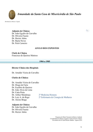Pesquisas de Maria Nazarete de Barros Andrade
Coordenadora do Museu Augusto Carlos Ferreira Velloso
Provedoria de Dr. Kalil Rocha Abdalla - Agosto 2014
Irmandade da Santa Casa de Misericórdia de São Paulo
Mordomia do Museu e Capela
2
Adjunto de Clínica:
Dr. João Egydio de Carvalho
Dr. Oliveira Fausto
Dr. Hector Adms
Dr. Baeta Neves
Dr. Petit Carneiro
ASYLO DOS EXPOSTOS
Chefe de Clínica
Francisco de Queiroz Mattoso
Diretor Clínico dos Hospitais
Dr. Arnaldo Vieira de Carvalho
Chefes de Clínica:
Dr. Arnaldo Vieira de Carvalho
Dr. Diogo de Faria
Dr. Euzébio de Queiroz
Dr. João Alves de Lima
Dr. Catta Preta
Dr. Arthur Mendonça 2ª Medicina Homens
Dr. Luiz A. do Rego 2ª Enfermaria de Cirurgia de Mulheres
Dr. Alcino Braga
Adjunto de Clínica:
Dr. João Egydio de Carvalho
Dr. Oliveira Fausto
Dr. Hector Adms
1904 a 1905
14
 