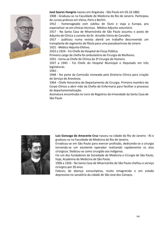 José Soares Hungria
1908 -
de cursos práticos em Viena, Paris e Berlim.
1912
especializar
1917 -
Adjunto de Clínica a convite do Dr. Arnaldo Vieira de Carvalho.
1917
transplante de segmento de fí
1921 -
1922 a 1924
Primeiro cargo de chefia foi ambulatório de Cirurgia de Mulheres.
1931 -
1937 a 1945
legislaturas.
1942 -
1948 -
do Serviço de Anestesia.
1964 -
Corpo Clínico a abrir mão da Chefia de Enfermaria para facilitar o processo
de departamentalização.
Assinatura encontrada no Livro de Registros da Irmandade da Santa Casa de
São Paulo
29.09.1974
Luiz Gonzaga
graduou
Erradicou
tornando
ci
Foi um dos fundadores da Sociedade de Medicina e Cirurgia de São Paulo,
hoje, Academia de Medicina de São Paulo
1906 a 1926
cirúrgico
Faleceu
depressivo no
José Soares Hungria nasceu em Angatuba - São Paulo em 03.10.1882.
- Graduou-se na Faculdade de Medicina do Rio de Janeiro. Participou
de cursos práticos em Viena, Paris e Berlim.
1912 - homenageado com Jubileu de Ouro e viaja a Europa, pra
especializar-se em clínicas técnicas. Médico Adjunto voluntário
- Na Santa Casa de Misericórdia de São Paulo assumiu o posto de
Adjunto de Clínica a convite do Dr. Arnaldo Vieira de Carvalho.
1917 - publicou numa revista alemã um trabalho descrevendo um
transplante de segmento de fíbula para uma pseudoartrose do úmero
- Médico Adjunto Efetivo.
1922 a 1924 - Foi Chefe do Hospital da Força Pública.
Primeiro cargo de chefia foi ambulatório de Cirurgia de Mulheres.
- torna-se Chefe de Clínica da 3ª Cirurgia de Homens
1937 a 1945 - Foi Chefe do Hospital Municipal e Deputado em três
legislaturas.
-
- fez parte da Comissão nomeada pela Diretoria Clínica para criação
do Serviço de Anestesia.
- Chefe Honorário do Departamento de Cirurgia. Primeiro membro d
Corpo Clínico a abrir mão da Chefia de Enfermaria para facilitar o processo
de departamentalização.
Assinatura encontrada no Livro de Registros da Irmandade da Santa Casa de
São Paulo
29.09.1974 - Falece com 92 anos
Luiz Gonzaga do Amarante Cruz nasceu na cidade do Rio de Janeiro
graduou-se na Faculdade de Medicina do Rio de Janeiro.
Erradicou-se em São Paulo para exercer profissão, dedicando
tornando-se um excelente operador realizando rapidamente os atos
cirúrgicos. Dedicou-se como cirurgião aos indígenas.
Foi um dos fundadores da Sociedade de Medicina e Cirurgia de São Paulo,
hoje, Academia de Medicina de São Paulo.
1906 a 1926 - Na Santa Casa de Misericórdia de São Paulo chefi
cirúrgico por 20 anos
Faleceu de doença consumptiva, muito
depressivo no sanatório da cidade de São José dos Campos
São Paulo em 03.10.1882.
se na Faculdade de Medicina do Rio de Janeiro. Participou
homenageado com Jubileu de Ouro e viaja a Europa, pra
as. Médico Adjunto voluntário
Na Santa Casa de Misericórdia de São Paulo assumiu o posto de
Adjunto de Clínica a convite do Dr. Arnaldo Vieira de Carvalho.
publicou numa revista alemã um trabalho descrevendo um
bula para uma pseudoartrose do úmero
Foi Chefe do Hospital da Força Pública.
Primeiro cargo de chefia foi ambulatório de Cirurgia de Mulheres.
se Chefe de Clínica da 3ª Cirurgia de Homens
Foi Chefe do Hospital Municipal e Deputado em três
fez parte da Comissão nomeada pela Diretoria Clínica para criação
Chefe Honorário do Departamento de Cirurgia. Primeiro membro do
Corpo Clínico a abrir mão da Chefia de Enfermaria para facilitar o processo
Assinatura encontrada no Livro de Registros da Irmandade da Santa Casa de
nasceu na cidade do Rio de Janeiro - RJ e
se na Faculdade de Medicina do Rio de Janeiro.
se em São Paulo para exercer profissão, dedicando-se a cirurgia
se um excelente operador realizando rapidamente os atos
se como cirurgião aos indígenas.
Foi um dos fundadores da Sociedade de Medicina e Cirurgia de São Paulo,
Na Santa Casa de Misericórdia de São Paulo chefiou o serviço
emagrecido e em estado
sanatório da cidade de São José dos Campos.
140
 