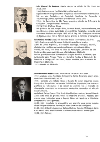 Luiz Pereira Barreto
1865
Além de Clínico Higienista, era filósofo, sociólogo, biologista,
abolicionista,
Vendia, em leilão, suas uvas no Salão da Associação Comercial de São
Paulo, sendo o valor revertido para a Santa Casa de São Paulo
Foi um grande educador e defensor da criação
juntamente com Arnaldo Vieira de Carvalho fundou a Sociedade de
Medicina e Cirurgia de São Paulo, depois mudada para Academia de
Medicina de São Paulo.
1923
Manoel Dias de Abreu
1913
onde havia se matriculado aos 15.
1935
fotográficas dos pulmões para maior facilidade de d
profilaxia da tuberculose e do
abreugrafia
universalmente.
Ao lado de
Abreu está entre os grandes vultos da medicina brasileira. Recebeu pelo
menos cinco indicações para o Premio Nobel de Medicina e F
embora nunca tenha ganhado
20.05.1948
inventado por Manoel de Abreu e por isso é chamado de Abreugrafia
03.10.1963
Casa de São
30.01.1962
Luiz Manuel de Rezende Puech nasceu na cidade de São Paulo em
28.05.1884.
1906 - Graduou-se na Faculdade Nacional de Medicina..
Especialista em cirurgia infantil e ortopédica, obtendo renome internacional.
Foi um dos fundadores da Sociedade Brasileira de Ortopedia e
Traumatologia, sendo o primeiro presidente de 1935 a 1936.
1924 - Na Santa Casa de São Paulo, assumiu a
Cirurgia de Criança durante a Revolução.
1929 á 1938 - Chefe de Clínica
Nas palavras de José Hungria Filho, Rezende Puech, indiscutivelmente, era
considerado a maior autoridade em assistência hospitalar. Segundo anais
Paulista de Medicina e Cirurgia, 1966, nº 2-3. Pág. 236: “O Hospital é a oficina
da Saúde, porque nele o homem cura e previne a moléstia, prolongando a
vida”.
Nas palavras de Puech: “O Hospital, progressivamente, tornou
residência ideal para a cura da saúde, para todas as classes”.
04.01.1939 - Faleceu.
Luiz Pereira Barreto nasceu em Rezende - Rio de Janeiro em 11.01.1840.
1865 - Graduou-se pela Faculdade de Medicina do Rio de Janeiro.
Além de Clínico Higienista, era filósofo, sociólogo, biologista,
abolicionista, e político, possuindo qualidades essenciais aos sábios.
Vendia, em leilão, suas uvas no Salão da Associação Comercial de São
Paulo, sendo o valor revertido para a Santa Casa de São Paulo
Foi um grande educador e defensor da criação
juntamente com Arnaldo Vieira de Carvalho fundou a Sociedade de
Medicina e Cirurgia de São Paulo, depois mudada para Academia de
Medicina de São Paulo.
1923 - Faleceu em São Paulo.
Manoel Dias de Abreu nasceu na cidade de São Paulo 04.01.1984
1913 - graduou-se na faculdade de Medicina do Rio de Janeiro aos 21 anos,
onde havia se matriculado aos 15.
1935 - concede um método rápido e barato
fotográficas dos pulmões para maior facilidade de d
profilaxia da tuberculose e do câncer de pulmão. Era a invenção da
abreugrafia, nome dado em homenagem ao cientista
universalmente.
Ao lado de Carlos Chagas, Vital Brazil, Osvaldo Cruz
Abreu está entre os grandes vultos da medicina brasileira. Recebeu pelo
menos cinco indicações para o Premio Nobel de Medicina e F
embora nunca tenha ganhado.
20.05.1948 - instalado no ambulatório um aparelho para censo torácico
inventado por Manoel de Abreu e por isso é chamado de Abreugrafia
03.10.1963 - O Centro Academico da Faculdade de Ciencias Médicas da Santa
Casa de São Paulo leva o nome de Manuel de Abreu em sua homenagem.
30.01.1962 - Faleceu
nasceu na cidade de São Paulo em
e Medicina..
Especialista em cirurgia infantil e ortopédica, obtendo renome internacional.
Foi um dos fundadores da Sociedade Brasileira de Ortopedia e
Traumatologia, sendo o primeiro presidente de 1935 a 1936.
Na Santa Casa de São Paulo, assumiu a direção da Enfermaria de
Nas palavras de José Hungria Filho, Rezende Puech, indiscutivelmente, era
considerado a maior autoridade em assistência hospitalar. Segundo anais
3. Pág. 236: “O Hospital é a oficina
da Saúde, porque nele o homem cura e previne a moléstia, prolongando a
Nas palavras de Puech: “O Hospital, progressivamente, tornou-se uma
ra todas as classes”.
Rio de Janeiro em 11.01.1840.
se pela Faculdade de Medicina do Rio de Janeiro.
Além de Clínico Higienista, era filósofo, sociólogo, biologista, escritor,
e político, possuindo qualidades essenciais aos sábios.
Vendia, em leilão, suas uvas no Salão da Associação Comercial de São
Paulo, sendo o valor revertido para a Santa Casa de São Paulo
Foi um grande educador e defensor da criação de novas academias, que
juntamente com Arnaldo Vieira de Carvalho fundou a Sociedade de
Medicina e Cirurgia de São Paulo, depois mudada para Academia de
cidade de São Paulo 04.01.1984
se na faculdade de Medicina do Rio de Janeiro aos 21 anos,
concede um método rápido e barato de tomar pequenas chapas
fotográficas dos pulmões para maior facilidade de diagnóstico, tratamento e
de pulmão. Era a invenção da
o em homenagem ao cientista, passando a ser adotada
Osvaldo Cruz e outros, Manuel Dias de
Abreu está entre os grandes vultos da medicina brasileira. Recebeu pelo
menos cinco indicações para o Premio Nobel de Medicina e Fisiologia,
instalado no ambulatório um aparelho para censo torácico
inventado por Manoel de Abreu e por isso é chamado de Abreugrafia
O Centro Academico da Faculdade de Ciencias Médicas da Santa
Paulo leva o nome de Manuel de Abreu em sua homenagem.
141
 