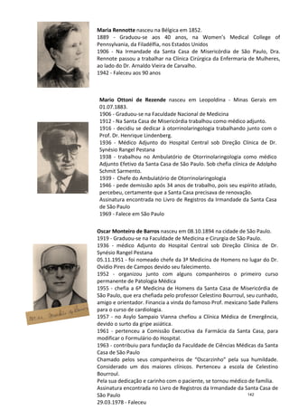 Mario Ottoni de Rezende
01.07.1883.
1906
1912
1916
Prof. Dr.
1936
Synésio Rangel Pestana
1938
Adjunto Efetivo da Santa Casa de São Paulo. Sob chefia clínica de Adolph
Schmit Sarmento.
1939
1946
percebeu, certamente que a Santa Casa precisava de renovação.
Assinatura encontrada no Livro de Registros da I
de São Paulo
1969
Maria Rennotte
1889
Pennsylvania, da Filadélfia, nos Estados Unidos
1906
Rennote passou a trabalhar na Clínica Cirúrgica da Enfermaria de Mulheres,
ao lado do Dr. Arnaldo Vieira de Carvalho.
1942
Oscar Monteiro de Barros
1919
1936
Synésio Rangel Pestana
05.11.1951
Ovídio Pires de Campos devido seu falecimento.
1952
permanente de Patologia Médica
1955
São Paulo, que era chefiada pelo professor Celestino Bourroul, seu cunhado,
amigo e
para o curso de cardiologia.
1957
devido o surto da gripe asiática.
1961
modificar o Formulário do Hospital.
1963
Casa de São Paulo
Chamado pelos seus companheiros de “Oscarzinho” pela sua humildade.
Considerado um dos maiores clínicos. Pertenceu a escola de Celestino
Bourroul.
Pela sua dedicação e
Assinatura encontrada no Livro de Registros da Irmandade da Santa Casa de
São Paulo
29.03.1978
Mario Ottoni de Rezende nasceu em Leopoldina
01.07.1883.
1906 - Graduou-se na Faculdade Nacional de Medicina
1912 - Na Santa Casa de Misericórdia trabalhou como médico adjunto.
1916 - decidiu se dedicar à otorrinolaringologia trabalhando junto com o
Prof. Dr. Henrique Lindenberg.
1936 - Médico Adjunto do Hospital Central
Synésio Rangel Pestana
1938 - trabalhou no Ambulatório de Otorrinolaringologia como médico
Adjunto Efetivo da Santa Casa de São Paulo. Sob chefia clínica de Adolph
Schmit Sarmento.
1939 - Chefe do Ambulatório de Otorrinolaringologia
1946 - pede demissão após 34 anos de trabalho, pois seu espírito atilado,
percebeu, certamente que a Santa Casa precisava de renovação.
Assinatura encontrada no Livro de Registros da I
de São Paulo
1969 - Falece em São Paulo
Maria Rennotte nasceu na Bélgica em 1852.
1889 - Graduou-se aos 40 anos, na Women’s Medical College of
Pennsylvania, da Filadélfia, nos Estados Unidos
1906 - Na Irmandade da Santa Casa de Misericórdia de São Paulo, Dra.
Rennote passou a trabalhar na Clínica Cirúrgica da Enfermaria de Mulheres,
ao lado do Dr. Arnaldo Vieira de Carvalho.
1942 - Faleceu aos 90 anos
Oscar Monteiro de Barros nasceu em 08.10.1894 na cidade de São Paulo.
1919 - Graduou-se na Faculdade de Medicina e Cirurgia de São Paulo.
1936 - médico Adjunto do Hospital Central sob Direção Clínica de Dr.
Synésio Rangel Pestana
05.11.1951 - foi nomeado chefe da 3ª Medicina de Homens no lugar do Dr.
Ovídio Pires de Campos devido seu falecimento.
1952 - organizou junto com alguns companheiros o primeiro
permanente de Patologia Médica
1955 - chefia a 6ª Medicina de Homens da Santa Casa de Misericórdia
São Paulo, que era chefiada pelo professor Celestino Bourroul, seu cunhado,
amigo e orientador. Financia a vinda do famoso Prof. mexicano Sade
para o curso de cardiologia.
1957 - no Asylo Sampaio Vianna chefiou a Clínica Médica de Emergência,
devido o surto da gripe asiática.
1961 - pertenceu a Comissão Executiva da Farmácia da Santa Casa, para
modificar o Formulário do Hospital.
1963 - contribuiu para fundação da Faculdade de Ciências Médicas da Santa
Casa de São Paulo
Chamado pelos seus companheiros de “Oscarzinho” pela sua humildade.
Considerado um dos maiores clínicos. Pertenceu a escola de Celestino
Bourroul.
Pela sua dedicação e carinho com o paciente, se tornou médico de família.
Assinatura encontrada no Livro de Registros da Irmandade da Santa Casa de
São Paulo
29.03.1978 - Faleceu
nasceu em Leopoldina - Minas Gerais em
se na Faculdade Nacional de Medicina
Na Santa Casa de Misericórdia trabalhou como médico adjunto.
decidiu se dedicar à otorrinolaringologia trabalhando junto com o
Médico Adjunto do Hospital Central sob Direção Clínica de Dr.
trabalhou no Ambulatório de Otorrinolaringologia como médico
Adjunto Efetivo da Santa Casa de São Paulo. Sob chefia clínica de Adolpho
Chefe do Ambulatório de Otorrinolaringologia
pede demissão após 34 anos de trabalho, pois seu espírito atilado,
percebeu, certamente que a Santa Casa precisava de renovação.
Assinatura encontrada no Livro de Registros da Irmandade da Santa Casa
Women’s Medical College of
Na Irmandade da Santa Casa de Misericórdia de São Paulo, Dra.
Rennote passou a trabalhar na Clínica Cirúrgica da Enfermaria de Mulheres,
nasceu em 08.10.1894 na cidade de São Paulo.
se na Faculdade de Medicina e Cirurgia de São Paulo.
Adjunto do Hospital Central sob Direção Clínica de Dr.
foi nomeado chefe da 3ª Medicina de Homens no lugar do Dr.
Ovídio Pires de Campos devido seu falecimento.
organizou junto com alguns companheiros o primeiro curso
de Homens da Santa Casa de Misericórdia de
São Paulo, que era chefiada pelo professor Celestino Bourroul, seu cunhado,
Financia a vinda do famoso Prof. mexicano Sade Pallens
no Asylo Sampaio Vianna chefiou a Clínica Médica de Emergência,
pertenceu a Comissão Executiva da Farmácia da Santa Casa, para
contribuiu para fundação da Faculdade de Ciências Médicas da Santa
Chamado pelos seus companheiros de “Oscarzinho” pela sua humildade.
Considerado um dos maiores clínicos. Pertenceu a escola de Celestino
carinho com o paciente, se tornou médico de família.
Assinatura encontrada no Livro de Registros da Irmandade da Santa Casa de
142
 
