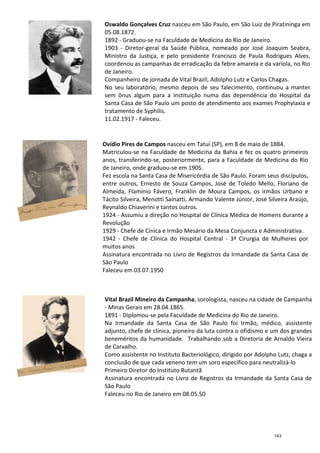 Ovídio Pires de Campos
Matriculou
anos,
de Janeiro, onde
Fez escola na Santa Casa de Misericórdia de São Paulo. Foram seus discípulos,
entre outros, Ernesto de Souza Campos, José de Toledo Mello, Floriano de
Almeida, Flamínio Fávero, Franklin de Moura Campos, os irmãos Urbano e
Tácito Silveir
Reynaldo Chiaverini e tantos outros.
1924
Revolução
1929
1942
muitos anos
Assinatura encontrada no Livro de Registros da Irmandade da Santa Casa de
São Paulo
Faleceu em 03.07.1950
Vital Brazil Mineiro da Camp
- Minas Gerais em 28.04.1865.
1891
Na Irmandade da Santa Casa de São Paulo foi Irmão, médico,
adjunto,
beneméritos da humanidade.
de Carvalho.
Como assistente no Instituto Bacteriológico, dirigido por Adolpho Lutz, chaga a
conclusão de que cada veneno tem um soro específico
Primeiro Diretor do Instituto Butantã
Assinatura encontrada no Livro de Registros da Irmandade da Santa Casa de
São Paulo
Faleceu no Rio de Janeiro em 08.05.50
Oswaldo Gonçalves Cruz
05.08.1872.
1892
1903
Ministro da Justiça, e pelo presidente Francisco de Paula
coordenou as campanhas de erradicação da febre amarela e da varíola, no Rio
de Janeiro.
Companheiro de jornada de Vital Brazil, Adolpho Lutz e Carlos Chagas.
No seu laboratório, mesmo depois de seu falecimento, continuou a manter
sem ônus algum para a instituição numa das dependência do Hospital da
Santa Casa de São Paulo um posto de atendimento aos exames Prophylaxia e
tratamento de Syphilis.
11.02.1917
Ovídio Pires de Campos nasceu em Tatuí (SP), em 8 de maio de 1884.
Matriculou-se na Faculdade de Medicina da Bahia e
anos, transferindo-se, posteriormente, para a Faculdade de Medicina do Rio
de Janeiro, onde graduou-se em 1905.
Fez escola na Santa Casa de Misericórdia de São Paulo. Foram seus discípulos,
entre outros, Ernesto de Souza Campos, José de Toledo Mello, Floriano de
Almeida, Flamínio Fávero, Franklin de Moura Campos, os irmãos Urbano e
Tácito Silveira, Menotti Sainatti, Armando Valente Júnior, José Silveira Araújo,
Reynaldo Chiaverini e tantos outros.
- Assumiu a direção no Hospital de Clínica Médica de Homens durante a
Revolução
- Chefe de Cínica e Irmão Mesário da Mesa Conjuncta
1942 - Chefe de Clínica do Hospital Central - 3ª Cirurgia de Mulheres por
muitos anos
Assinatura encontrada no Livro de Registros da Irmandade da Santa Casa de
São Paulo
Faleceu em 03.07.1950
Vital Brazil Mineiro da Campanha, sorologista, nasceu na cidade de Campanha
Minas Gerais em 28.04.1865.
1891 - Diplomou-se pela Faculdade de Medicina do Rio de Janeiro.
Na Irmandade da Santa Casa de São Paulo foi Irmão, médico,
adjunto, chefe de clínica, pioneiro da luta contra o ofidismo e
beneméritos da humanidade. Trabalhando sob a Diretoria de Arnaldo Vieira
de Carvalho.
Como assistente no Instituto Bacteriológico, dirigido por Adolpho Lutz, chaga a
conclusão de que cada veneno tem um soro específico
Primeiro Diretor do Instituto Butantã
Assinatura encontrada no Livro de Registros da Irmandade da Santa Casa de
São Paulo
Faleceu no Rio de Janeiro em 08.05.50
Oswaldo Gonçalves Cruz nasceu em São Paulo, em São Luiz de Piratininga em
05.08.1872.
1892 - Graduou-se na Faculdade de Medicina do Rio de Janeiro.
1903 - Diretor-geral da Saúde Pública, nomeado por José Joaquim Seabra,
Ministro da Justiça, e pelo presidente Francisco de Paula
coordenou as campanhas de erradicação da febre amarela e da varíola, no Rio
de Janeiro.
Companheiro de jornada de Vital Brazil, Adolpho Lutz e Carlos Chagas.
No seu laboratório, mesmo depois de seu falecimento, continuou a manter
sem ônus algum para a instituição numa das dependência do Hospital da
Santa Casa de São Paulo um posto de atendimento aos exames Prophylaxia e
tratamento de Syphilis.
11.02.1917 - Faleceu.
nasceu em Tatuí (SP), em 8 de maio de 1884.
culdade de Medicina da Bahia e fez os quatro primeiros
se, posteriormente, para a Faculdade de Medicina do Rio
Fez escola na Santa Casa de Misericórdia de São Paulo. Foram seus discípulos,
entre outros, Ernesto de Souza Campos, José de Toledo Mello, Floriano de
Almeida, Flamínio Fávero, Franklin de Moura Campos, os irmãos Urbano e
a, Menotti Sainatti, Armando Valente Júnior, José Silveira Araújo,
Assumiu a direção no Hospital de Clínica Médica de Homens durante a
e Irmão Mesário da Mesa Conjuncta e Administrativa.
3ª Cirurgia de Mulheres por
Assinatura encontrada no Livro de Registros da Irmandade da Santa Casa de
nasceu na cidade de Campanha
se pela Faculdade de Medicina do Rio de Janeiro.
Na Irmandade da Santa Casa de São Paulo foi Irmão, médico, assistente
contra o ofidismo e um dos grandes
Trabalhando sob a Diretoria de Arnaldo Vieira
Como assistente no Instituto Bacteriológico, dirigido por Adolpho Lutz, chaga a
conclusão de que cada veneno tem um soro específico para neutralizá-lo
Assinatura encontrada no Livro de Registros da Irmandade da Santa Casa de
nasceu em São Paulo, em São Luiz de Piratininga em
se na Faculdade de Medicina do Rio de Janeiro.
, nomeado por José Joaquim Seabra,
Ministro da Justiça, e pelo presidente Francisco de Paula Rodrigues Alves,
coordenou as campanhas de erradicação da febre amarela e da varíola, no Rio
Companheiro de jornada de Vital Brazil, Adolpho Lutz e Carlos Chagas.
No seu laboratório, mesmo depois de seu falecimento, continuou a manter
sem ônus algum para a instituição numa das dependência do Hospital da
Santa Casa de São Paulo um posto de atendimento aos exames Prophylaxia e
143
 