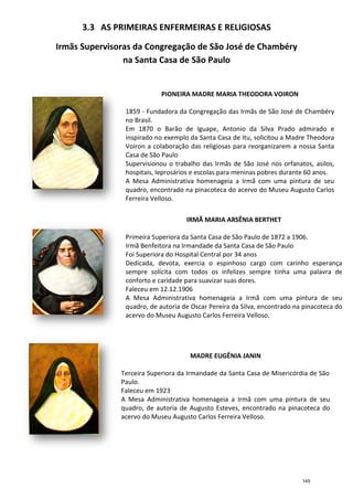 3.3 AS PRIMEIRAS ENFERMEIRAS E RELIGIOSAS
Irmãs Supervisoras da Congregação de S
na Santa Casa de São Paulo
1859
no Brasil.
Em 1870 o Barão de Iguape, Antonio da Silva Prado admirado e
inspirado no exemplo da Santa Casa de Itu, solicitou a Madre Theodora
Voiron a colaboração das religiosas para reorganizarem a nossa Santa
Casa de São Paulo
Supervisionou o trabalho das Irmãs de
hospitais, leprosários e escolas para meninas pobres durante 60 anos.
A Mesa Administrativa homenageia a Irmã com uma pintura de seu
quadro, encontrado na pinacoteca do acervo do Museu Augusto Carlos
Ferreira Velloso.
Primeira Superiora da Santa Casa de São Paulo de 1872 a 1906.
Irmã Benfeitora na Irmandade da Santa Casa de São Paulo
Foi Superiora do Hospital Central por 34 anos
Dedicada, devota, exercia o espinhoso cargo com carinho esperança
sempre solícita com todos os infelizes sempre tinha uma palavra de
conforto e caridade para suavizar suas dores.
Faleceu em 12.12.1906
A Mesa Administrativa homenageia a Irmã com uma pintur
quadro, de autoria de Oscar Pereira da Silva, encontrado na pinacoteca do
acervo do Museu Augusto Carlos Ferreira Velloso.
Terceira Superiora da Irmandade da Santa Casa
Paulo.
Faleceu em
A Mesa Administrativa homenageia a Irmã com uma pintura de seu
quadro, de autoria de Augusto Esteves, encontrado na pinacoteca do
acervo do Museu Augusto Carlos Ferreira Velloso.
PRIMEIRAS ENFERMEIRAS E RELIGIOSAS
Irmãs Supervisoras da Congregação de São José de Chambéry
na Santa Casa de São Paulo
PIONEIRA MADRE MARIA THEODORA VOIRON
1859 - Fundadora da Congregação das Irmãs de São José de Chambéry
no Brasil.
Em 1870 o Barão de Iguape, Antonio da Silva Prado admirado e
inspirado no exemplo da Santa Casa de Itu, solicitou a Madre Theodora
Voiron a colaboração das religiosas para reorganizarem a nossa Santa
Casa de São Paulo
Supervisionou o trabalho das Irmãs de São José nos orfanatos, asilos,
hospitais, leprosários e escolas para meninas pobres durante 60 anos.
A Mesa Administrativa homenageia a Irmã com uma pintura de seu
quadro, encontrado na pinacoteca do acervo do Museu Augusto Carlos
Ferreira Velloso.
IRMÃ MARIA ARSÊNIA BERTHET
Primeira Superiora da Santa Casa de São Paulo de 1872 a 1906.
Irmã Benfeitora na Irmandade da Santa Casa de São Paulo
Foi Superiora do Hospital Central por 34 anos
Dedicada, devota, exercia o espinhoso cargo com carinho esperança
sempre solícita com todos os infelizes sempre tinha uma palavra de
conforto e caridade para suavizar suas dores.
Faleceu em 12.12.1906
A Mesa Administrativa homenageia a Irmã com uma pintur
quadro, de autoria de Oscar Pereira da Silva, encontrado na pinacoteca do
acervo do Museu Augusto Carlos Ferreira Velloso.
MADRE EUGÊNIA JANIN
erceira Superiora da Irmandade da Santa Casa
Paulo.
Faleceu em 1923
A Mesa Administrativa homenageia a Irmã com uma pintura de seu
quadro, de autoria de Augusto Esteves, encontrado na pinacoteca do
acervo do Museu Augusto Carlos Ferreira Velloso.
PRIMEIRAS ENFERMEIRAS E RELIGIOSAS
ão José de Chambéry
PIONEIRA MADRE MARIA THEODORA VOIRON
Fundadora da Congregação das Irmãs de São José de Chambéry
Em 1870 o Barão de Iguape, Antonio da Silva Prado admirado e
inspirado no exemplo da Santa Casa de Itu, solicitou a Madre Theodora
Voiron a colaboração das religiosas para reorganizarem a nossa Santa
São José nos orfanatos, asilos,
hospitais, leprosários e escolas para meninas pobres durante 60 anos.
A Mesa Administrativa homenageia a Irmã com uma pintura de seu
quadro, encontrado na pinacoteca do acervo do Museu Augusto Carlos
IRMÃ MARIA ARSÊNIA BERTHET
Primeira Superiora da Santa Casa de São Paulo de 1872 a 1906.
Irmã Benfeitora na Irmandade da Santa Casa de São Paulo
Foi Superiora do Hospital Central por 34 anos
Dedicada, devota, exercia o espinhoso cargo com carinho esperança
sempre solícita com todos os infelizes sempre tinha uma palavra de
conforto e caridade para suavizar suas dores.
A Mesa Administrativa homenageia a Irmã com uma pintura de seu
quadro, de autoria de Oscar Pereira da Silva, encontrado na pinacoteca do
acervo do Museu Augusto Carlos Ferreira Velloso.
MADRE EUGÊNIA JANIN
erceira Superiora da Irmandade da Santa Casa de Misericórdia de São
A Mesa Administrativa homenageia a Irmã com uma pintura de seu
quadro, de autoria de Augusto Esteves, encontrado na pinacoteca do
acervo do Museu Augusto Carlos Ferreira Velloso.
145
 