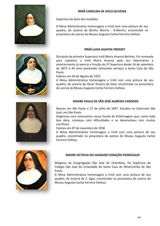 Superiora do Asilo dos
A Mesa Administrativa homenageia a Irmã com uma pintura de seu
quadro, de autoria de Bertha Worms
pinacoteca do acervo do Museu Augusto Carlos Ferreira Velloso.
Discípula da primeira Superiora Irmã Maria Arsenia Berthet. Foi nomeada
para substituir a Irmã Maria Arsenia após seu falecimento e
anteriormente já exercia a função de 2º Superiora desde 14 de setembro
de 1875 á 44 anos prestando relevantes serviços a San
Paulo.
Faleceu em 26 de Agosto de 1923
A Mesa Administrativa homenageia a Irmã com uma pintura de seu
quadro, de autoria de Oscar Pereira da Silva, encontrado na pinacoteca
do acervo do Museu Augusto Carlos Ferreira Velloso.
Nasceu em São Paulo a 27 de julho de 1897. Estudou no Externato São
José, em São Paulo.
Organizou com entusiasmo nossa Escola de Enfermagem que, como toda
boa obra, começou com dificuldades e se desenvolveu
sacrifícios.
Faleceu em 07 de novembro de 1958
A Mesa Administrativa homenageia a Irmã com uma pintura de seu
quadro, encontrado na pinacoteca do acervo do Museu Augusto Carlos
Ferreira Velloso.
Religiosa da Congregação São José de Chambéry, foi Superiora do
Colégio São José da Irmandade da Santa Casa de Misericórdia de São
Paulo.
A Mesa Administrativa homenageia a Irmã com uma pintura de seu
quadro, de autoria de Z. Egas, encontrado na pinacoteca do acervo do
Museu Augusto Carlos Ferreira Velloso.
IRMÃ CAROLINA DE JESUS OLIVEIRA
Superiora do Asilo dos Inválidos.
A Mesa Administrativa homenageia a Irmã com uma pintura de seu
quadro, de autoria de Bertha Worms - B.Worms, encontrado na
pinacoteca do acervo do Museu Augusto Carlos Ferreira Velloso.
IRMÃ LUIZA AGATHA TROSSET
Discípula da primeira Superiora Irmã Maria Arsenia Berthet. Foi nomeada
para substituir a Irmã Maria Arsenia após seu falecimento e
anteriormente já exercia a função de 2º Superiora desde 14 de setembro
de 1875 á 44 anos prestando relevantes serviços a San
Paulo.
Faleceu em 26 de Agosto de 1923
A Mesa Administrativa homenageia a Irmã com uma pintura de seu
quadro, de autoria de Oscar Pereira da Silva, encontrado na pinacoteca
do acervo do Museu Augusto Carlos Ferreira Velloso.
MADRE PAULA DE SÃO JOSÉ ALMEIDA CARDOSO
Nasceu em São Paulo a 27 de julho de 1897. Estudou no Externato São
José, em São Paulo.
Organizou com entusiasmo nossa Escola de Enfermagem que, como toda
boa obra, começou com dificuldades e se desenvolveu
sacrifícios.
Faleceu em 07 de novembro de 1958
A Mesa Administrativa homenageia a Irmã com uma pintura de seu
quadro, encontrado na pinacoteca do acervo do Museu Augusto Carlos
Ferreira Velloso.
MADRE OCTÁVIA DO SAGRADO CORAÇÃO PERRISSAUD
Religiosa da Congregação São José de Chambéry, foi Superiora do
Colégio São José da Irmandade da Santa Casa de Misericórdia de São
Paulo.
A Mesa Administrativa homenageia a Irmã com uma pintura de seu
quadro, de autoria de Z. Egas, encontrado na pinacoteca do acervo do
Museu Augusto Carlos Ferreira Velloso.
IRMÃ CAROLINA DE JESUS OLIVEIRA
A Mesa Administrativa homenageia a Irmã com uma pintura de seu
B.Worms, encontrado na
pinacoteca do acervo do Museu Augusto Carlos Ferreira Velloso.
IRMÃ LUIZA AGATHA TROSSET
Discípula da primeira Superiora Irmã Maria Arsenia Berthet. Foi nomeada
para substituir a Irmã Maria Arsenia após seu falecimento e
anteriormente já exercia a função de 2º Superiora desde 14 de setembro
de 1875 á 44 anos prestando relevantes serviços a Santa Casa de São
A Mesa Administrativa homenageia a Irmã com uma pintura de seu
quadro, de autoria de Oscar Pereira da Silva, encontrado na pinacoteca
do acervo do Museu Augusto Carlos Ferreira Velloso.
MADRE PAULA DE SÃO JOSÉ ALMEIDA CARDOSO
Nasceu em São Paulo a 27 de julho de 1897. Estudou no Externato São
Organizou com entusiasmo nossa Escola de Enfermagem que, como toda
boa obra, começou com dificuldades e se desenvolveu com muitos
A Mesa Administrativa homenageia a Irmã com uma pintura de seu
quadro, encontrado na pinacoteca do acervo do Museu Augusto Carlos
MADRE OCTÁVIA DO SAGRADO CORAÇÃO PERRISSAUD
Religiosa da Congregação São José de Chambéry, foi Superiora do
Colégio São José da Irmandade da Santa Casa de Misericórdia de São
A Mesa Administrativa homenageia a Irmã com uma pintura de seu
quadro, de autoria de Z. Egas, encontrado na pinacoteca do acervo do
146
 