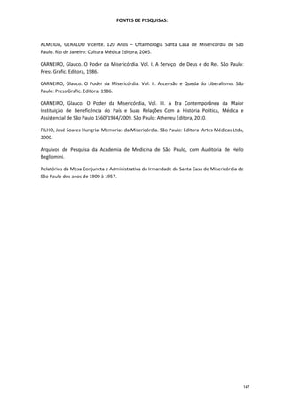 FONTES DE PESQUISAS:
ALMEIDA, GERALDO Vicente. 120 Anos – Oftalmologia Santa Casa de Misericórdia de São
Paulo. Rio de Janeiro: Cultura Médica Editora, 2005.
CARNEIRO, Glauco. O Poder da Misericórdia. Vol. I. A Serviço de Deus e do Rei. São Paulo:
Press Grafic. Editora, 1986.
CARNEIRO, Glauco. O Poder da Misericórdia. Vol. II. Ascensão e Queda do Liberalismo. São
Paulo: Press Grafic. Editora, 1986.
CARNEIRO, Glauco. O Poder da Misericórdia, Vol. III. A Era Contemporânea da Maior
Instituição de Beneficência do País e Suas Relações Com a História Política, Médica e
Assistencial de São Paulo 1560/1984/2009. São Paulo: Atheneu Editora, 2010.
FILHO, José Soares Hungria. Memórias da Misericórdia. São Paulo: Editora Artes Médicas Ltda,
2000.
Arquivos de Pesquisa da Academia de Medicina de São Paulo, com Auditoria de Helio
Begliomini.
Relatórios da Mesa Conjuncta e Administrativa da Irmandade da Santa Casa de Misericórdia de
São Paulo dos anos de 1900 à 1957.
147
 