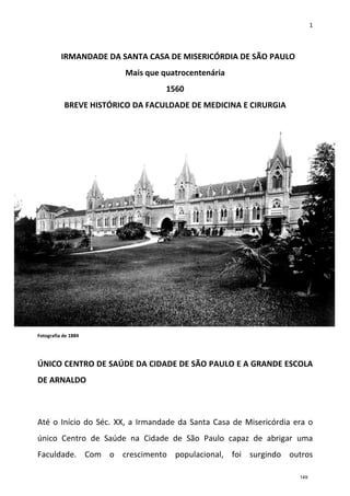 1
IRMANDADE DA SANTA CASA DE MISERICÓRDIA DE SÃO PAULO
Mais que quatrocentenária
1560
BREVE HISTÓRICO DA FACULDADE DE MEDICINA E CIRURGIA
Fotografia de 1884
ÚNICO CENTRO DE SAÚDE DA CIDADE DE SÃO PAULO E A GRANDE ESCOLA
DE ARNALDO
Até o Início do Séc. XX, a Irmandade da Santa Casa de Misericórdia era o
único Centro de Saúde na Cidade de São Paulo capaz de abrigar uma
Faculdade. Com o crescimento populacional, foi surgindo outros
149
 