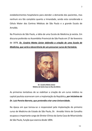 2
estabelecimentos hospitalares para atender a demanda dos pacientes, mas
nenhum era tão completo quanto a Irmandade, sendo esta considerada a
Célula Mater dos Centros Médicos de São Paulo e a grande Escola de
Arnaldo.
Na Província de São Paulo, a idéia de uma Escola de Medicina já existia. Em
discurso proferido na Assembléia Provincial de São Paulo em 27 de fevereiro
de 1878, Dr. Cesário Motta Júnior defendia a criação de uma Escola de
Medicina, que seria a decorrência de um precursor curso de Farmácia.
As primeiras tentativas de se viabilizar a criação de um curso médico na
capital paulista ocorreram com a implantação da República, por iniciativa de
Dr. Luiz Pereira Barreto, que pretendia criar uma Universidade.
Na época em que tornou-se o responsável pela implantação do primeiro
curso de Medicina do Estado de São Paulo, Dr. Arnaldo Vieira de Carvalho
ocupava o importante cargo de Diretor Clínico da Santa Casa de Misericórdia
de São Paulo, função que exercia desde 1894.
Dr. Cesário Motta Júnior
Médico da Santa Casa na Rua da Glória
150
 