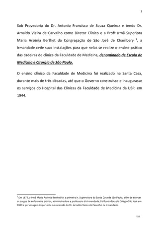 3
Sob Provedoria do Dr. Antonio Francisco de Souza Queiroz e tendo Dr.
Arnaldo Vieira de Carvalho como Diretor Clínico e a Profª Irmã Superiora
Maria Arsênia Berthet da Congregação de São José de Chambery 1
, a
Irmandade cede suas instalações para que nelas se realize o ensino prático
das cadeiras de clínica da Faculdade de Medicina, denominado de Escola de
Medicina e Cirurgia de São Paulo.
O ensino clínico da Faculdade de Medicina foi realizado na Santa Casa,
durante mais de três décadas, até que o Governo construísse e inaugurasse
os serviços do Hospital das Clínicas da Faculdade de Medicina da USP, em
1944.
1
Em 1872, a Irmã Maria Arsênia Berthet foi a primeira Ir. Supervisora da Santa Casa de São Paulo, além de exercer
os cargos de enfermeira prática, administradora e professora da Irmandade. Foi fundadora do Colégio São José em
1880 e personagem importante na ascensão do Dr. Arnaldo Vieira de Carvalho na Irmandade.
151
 