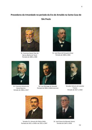 4
Provedores da Irmandade no período da Era de Arnaldo na Santa Casa de
São Paulo
Dr. Francisco Antonio de
Souza Queiroz.
Período de 1902 a 1917
Cel. Luiz Gonzaga de Azevedo
Período de 1903 a 1904 (interino)
Senador Antonio de Lacerda
Franco
Período de 1917 a 1920
Senador Dr. Antonio de Pádua Salles
Período de 1921 a 1930 e de 1931 a 1947
Dr. José Cássio de Macedo Soares
Período de 1947 a 1958
Dr. José Alves de Cerqueira Cesar
Período de 1900 a 1902
Dr. Francisco Xavier Paes de
Barros (Barão de Tatuí)
Período de 1898 a 1900
152
 