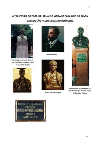 5
A TRAJETÓRIA DO PROF. DR. ARNALDO VIEIRA DE CARVALHO NA SANTA
CASA DE SÃO PAULO E SUAS HOMENAGENS
Óleo sobre tela
Homenagem da Santa Casa de
São Paulo ao Dr. Arnaldo Vieira
de Carvalho - Jardim
Homenagem da Santa Casa de
São Paulo ao Dr. Arnaldo Vieira
de Carvalho - MuseuBustos em homenagem
153
 