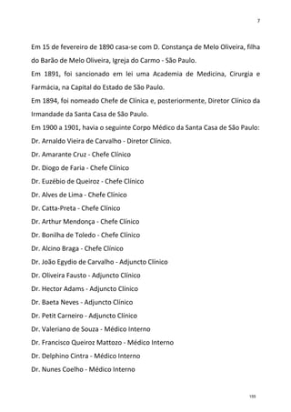 7
Em 15 de fevereiro de 1890 casa-se com D. Constança de Melo Oliveira, filha
do Barão de Melo Oliveira, Igreja do Carmo - São Paulo.
Em 1891, foi sancionado em lei uma Academia de Medicina, Cirurgia e
Farmácia, na Capital do Estado de São Paulo.
Em 1894, foi nomeado Chefe de Clínica e, posteriormente, Diretor Clínico da
Irmandade da Santa Casa de São Paulo.
Em 1900 a 1901, havia o seguinte Corpo Médico da Santa Casa de São Paulo:
Dr. Arnaldo Vieira de Carvalho - Diretor Clínico.
Dr. Amarante Cruz - Chefe Clínico
Dr. Diogo de Faria - Chefe Clínico
Dr. Euzébio de Queiroz - Chefe Clínico
Dr. Alves de Lima - Chefe Clínico
Dr. Catta-Preta - Chefe Clínico
Dr. Arthur Mendonça - Chefe Clínico
Dr. Bonilha de Toledo - Chefe Clínico
Dr. Alcino Braga - Chefe Clínico
Dr. João Egydio de Carvalho - Adjuncto Clínico
Dr. Oliveira Fausto - Adjuncto Clínico
Dr. Hector Adams - Adjuncto Clínico
Dr. Baeta Neves - Adjuncto Clínico
Dr. Petit Carneiro - Adjuncto Clínico
Dr. Valeriano de Souza - Médico Interno
Dr. Francisco Queiroz Mattozo - Médico Interno
Dr. Delphino Cintra - Médico Interno
Dr. Nunes Coelho - Médico Interno
155
 