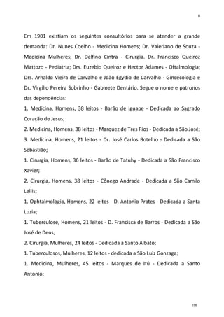 8
Em 1901 existiam os seguintes consultórios para se atender a grande
demanda: Dr. Nunes Coelho - Medicina Homens; Dr. Valeriano de Souza -
Medicina Mulheres; Dr. Delfino Cintra - Cirurgia. Dr. Francisco Queiroz
Mattozo - Pediatria; Drs. Euzebio Queiroz e Hector Adames - Oftalmologia;
Drs. Arnaldo Vieira de Carvalho e João Egydio de Carvalho - Gincecologia e
Dr. Virgílio Pereira Sobrinho - Gabinete Dentário. Segue o nome e patronos
das dependências:
1. Medicina, Homens, 38 leitos - Barão de Iguape - Dedicada ao Sagrado
Coração de Jesus;
2. Medicina, Homens, 38 leitos - Marquez de Tres Rios - Dedicada a São José;
3. Medicina, Homens, 21 leitos - Dr. José Carlos Botelho - Dedicada a São
Sebastião;
1. Cirurgia, Homens, 36 leitos - Barão de Tatuhy - Dedicada a São Francisco
Xavier;
2. Cirurgia, Homens, 38 leitos - Cônego Andrade - Dedicada a São Camilo
Lellis;
1. Ophtalmologia, Homens, 22 leitos - D. Antonio Prates - Dedicada a Santa
Luzia;
1. Tuberculose, Homens, 21 leitos - D. Francisca de Barros - Dedicada a São
José de Deus;
2. Cirurgia, Mulheres, 24 leitos - Dedicada a Santo Albato;
1. Tuberculosos, Mulheres, 12 leitos - dedicada a São Luiz Gonzaga;
1. Medicina, Mulheres, 45 leitos - Marques de Itú - Dedicada a Santo
Antonio;
156
 