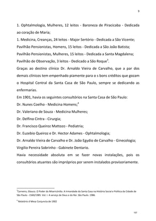 9
1. Ophtalmologia, Mulheres, 12 leitos - Baroneza de Piracicaba - Dedicada
ao coração de Maria;
1. Medicina, Creanças, 24 leitos - Major Sertório - Dedicada a São Vicente;
Pavilhão Pensionistas, Homens, 15 leitos - Dedicada a São João Batista;
Pavilhão Pensionistas, Mulheres, 15 leitos - Dedicada a Santa Magdalena;
Pavilhão de Observação, 3 leitos - Dedicado a São Roque3
.
Graças ao destino clínico Dr. Arnaldo Vieira de Carvalho, que a par dos
demais clínicos tem empenhado piamente para o s bons créditos que gozam
o Hospital Central da Santa Casa de São Paulo, sempre se dedicando as
enfermarias.
Em 1901, havia os seguintes consultórios na Santa Casa de São Paulo:
Dr. Nunes Coelho - Medicina Homens;4
Dr. Valeriano de Souza - Medicina Mulheres;
Dr. Delfino Cintra - Cirurgia;
Dr. Francisco Queiroz Mattozo - Pediatria;
Dr. Euzebio Queiroz e Dr. Hector Adames - Ophtalmologia;
Dr. Arnaldo Vieira de Carvalho e Dr. João Egydio de Carvalho - Ginecologia;
Virgilio Pereira Sobrinho - Gabinete Dentario.
Havia necessidade absoluta em se fazer novas instalações, pois os
consultórios atuantes são impróprios por serem instalados provisoriamente.
3
Carneiro, Glauco. O Poder da Misericórdia. A Irmandade da Santa Casa na História Social e Política da Cidade de
São Paulo - 1560/1985. Vol. I. A serviço de Deus e do Rei. São Paulo. 1986.
4
Relatório d Mesa Conjuncta de 1902
157
 