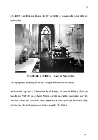 10
Em 1902, sob Direção Clínica de Dr. Arnaldo é inaugurada nova sala de
operações.
Sala apropriada para pequena e alta cirurgia de homens e mulheres
No livro de registros - Enfermaria de Mulheres, do ano de 1902 a 1909, do
legado do Prof. Dr. José Ayres Netto, consta operações realizadas por Dr.
Arnaldo Vieira de Carvalho. Com desenhos e descrição das enfermidades,
possivelmente atribuídos ao próprio cirurgião, Dr. Vieira.
158
 