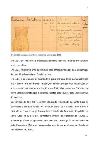 11
Dr. Arnaldo-operador desenhava e realizava as cirurgias. 1902
Em 1902, Dr. Arnaldo se preocupava com os doentes alojados em colchões
postos ao chão.
Em 1903, foi aberto uma quermesse para arrecadar fundos para construção
da para 1ª enfermaria no Conde de Lara.
Em 1903, a enfermaria de tuberculose para homens deixa muito a desejar,
assim como a das mulheres também, tornando-se urgente as instalações de
novas melhorias para acomodação e conforto dos pacientes. Também se
torna urgente a instalação de alguns quartos para loucos, para uso exclusivo
do Hospital.
No começo do Séc. XIX o Diretor Clínico da Irmandade da Santa Casa de
Misericórdia de São Paulo, Dr. Arnaldo Vieira de Carvalho reformulou o
Estatuto e criou o cargo Farmacêutico Chefe da Farmácia Hospitalar da
Santa Casa de São Paulo, contratado através de concurso de títulos. O
primeiro profissional aprovado para exercício de cargo foi o Farmacêutico
João Florentino Meira de Vasconcelos que já era professor da Escola de
Farmácia de São Paulo.
159
 