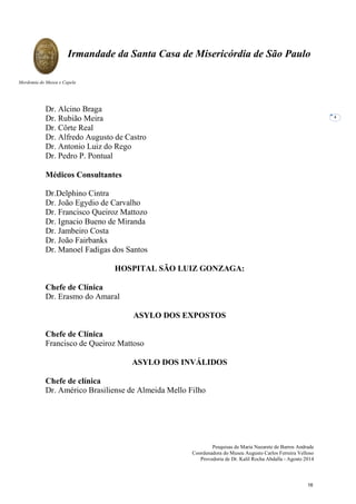 Pesquisas de Maria Nazarete de Barros Andrade
Coordenadora do Museu Augusto Carlos Ferreira Velloso
Provedoria de Dr. Kalil Rocha Abdalla - Agosto 2014
Irmandade da Santa Casa de Misericórdia de São Paulo
Mordomia do Museu e Capela
4
Dr. Alcino Braga
Dr. Rubião Meira
Dr. Côrte Real
Dr. Alfredo Augusto de Castro
Dr. Antonio Luiz do Rego
Dr. Pedro P. Pontual
Médicos Consultantes
Dr.Delphino Cintra
Dr. João Egydio de Carvalho
Dr. Francisco Queiroz Mattozo
Dr. Ignacio Bueno de Miranda
Dr. Jambeiro Costa
Dr. João Fairbanks
Dr. Manoel Fadigas dos Santos
HOSPITAL SÃO LUIZ GONZAGA:
Chefe de Clínica
Dr. Erasmo do Amaral
ASYLO DOS EXPOSTOS
Chefe de Clínica
Francisco de Queiroz Mattoso
ASYLO DOS INVÁLIDOS
Chefe de clínica
Dr. Américo Brasiliense de Almeida Mello Filho
16
 