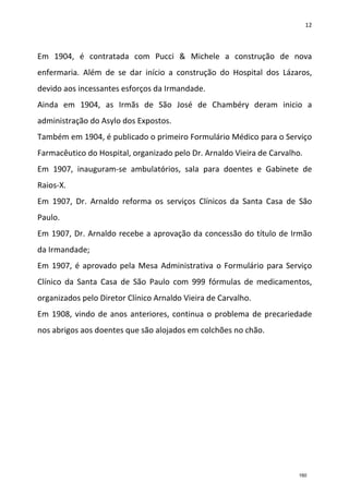 12
Em 1904, é contratada com Pucci & Michele a construção de nova
enfermaria. Além de se dar início a construção do Hospital dos Lázaros,
devido aos incessantes esforços da Irmandade.
Ainda em 1904, as Irmãs de São José de Chambéry deram inicio a
administração do Asylo dos Expostos.
Também em 1904, é publicado o primeiro Formulário Médico para o Serviço
Farmacêutico do Hospital, organizado pelo Dr. Arnaldo Vieira de Carvalho.
Em 1907, inauguram-se ambulatórios, sala para doentes e Gabinete de
Raios-X.
Em 1907, Dr. Arnaldo reforma os serviços Clínicos da Santa Casa de São
Paulo.
Em 1907, Dr. Arnaldo recebe a aprovação da concessão do título de Irmão
da Irmandade;
Em 1907, é aprovado pela Mesa Administrativa o Formulário para Serviço
Clínico da Santa Casa de São Paulo com 999 fórmulas de medicamentos,
organizados pelo Diretor Clínico Arnaldo Vieira de Carvalho.
Em 1908, vindo de anos anteriores, continua o problema de precariedade
nos abrigos aos doentes que são alojados em colchões no chão.
160
 